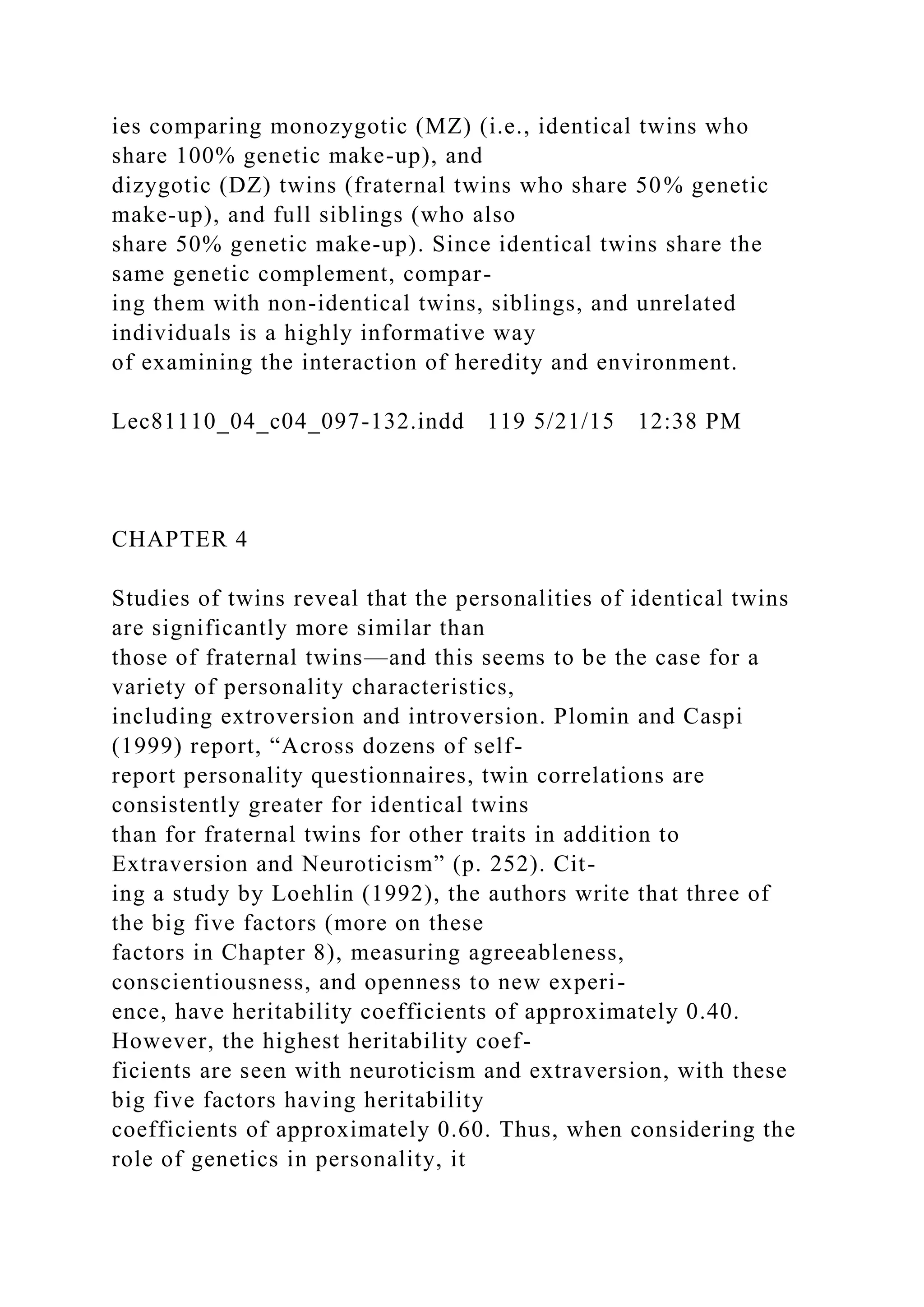 ies comparing monozygotic (MZ) (i.e., identical twins who
share 100% genetic make-up), and
dizygotic (DZ) twins (fraternal twins who share 50% genetic
make-up), and full siblings (who also
share 50% genetic make-up). Since identical twins share the
same genetic complement, compar-
ing them with non-identical twins, siblings, and unrelated
individuals is a highly informative way
of examining the interaction of heredity and environment.
Lec81110_04_c04_097-132.indd 119 5/21/15 12:38 PM
CHAPTER 4
Studies of twins reveal that the personalities of identical twins
are significantly more similar than
those of fraternal twins—and this seems to be the case for a
variety of personality characteristics,
including extroversion and introversion. Plomin and Caspi
(1999) report, “Across dozens of self-
report personality questionnaires, twin correlations are
consistently greater for identical twins
than for fraternal twins for other traits in addition to
Extraversion and Neuroticism” (p. 252). Cit-
ing a study by Loehlin (1992), the authors write that three of
the big five factors (more on these
factors in Chapter 8), measuring agreeableness,
conscientiousness, and openness to new experi-
ence, have heritability coefficients of approximately 0.40.
However, the highest heritability coef-
ficients are seen with neuroticism and extraversion, with these
big five factors having heritability
coefficients of approximately 0.60. Thus, when considering the
role of genetics in personality, it
 