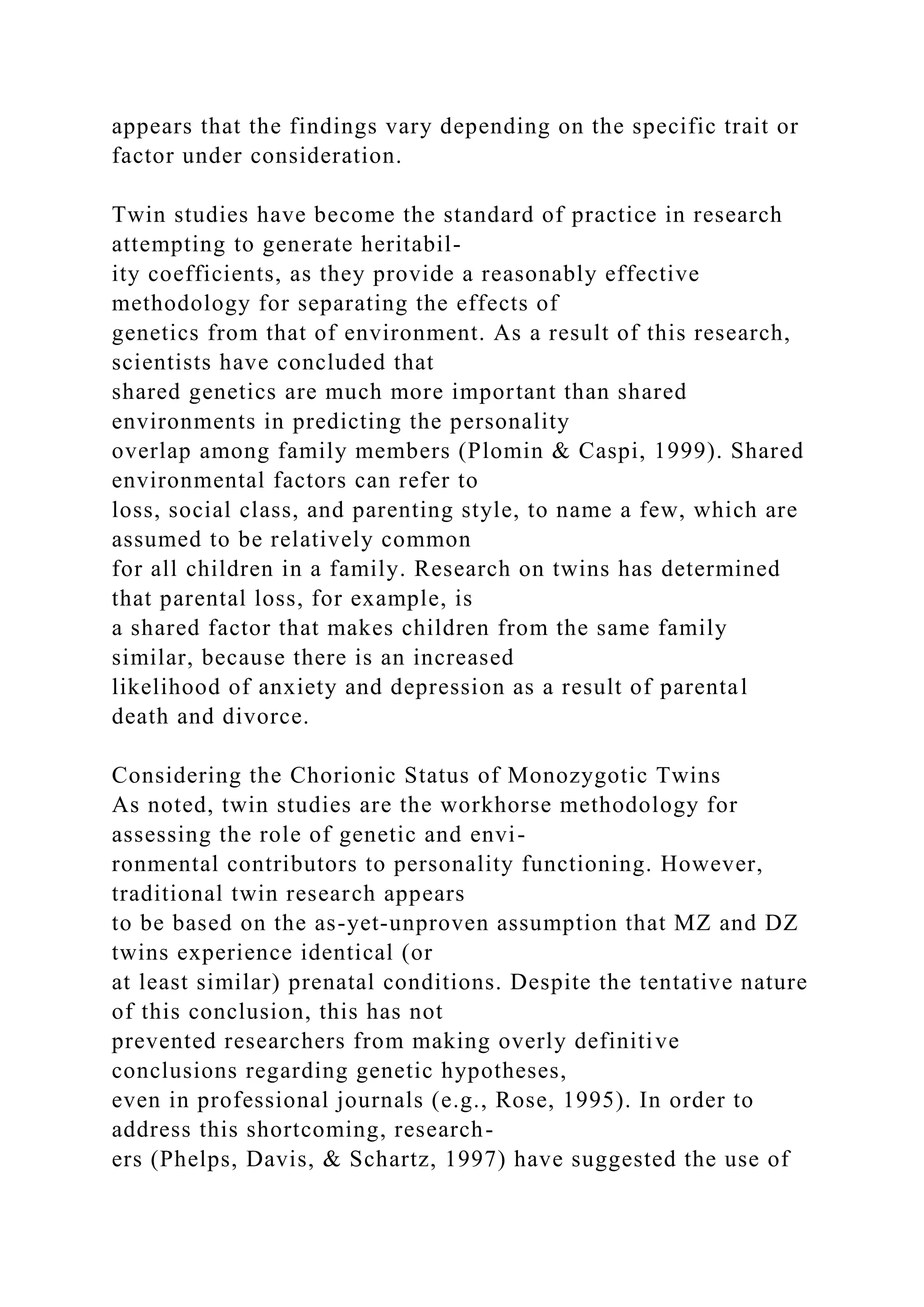 appears that the findings vary depending on the specific trait or
factor under consideration.
Twin studies have become the standard of practice in research
attempting to generate heritabil-
ity coefficients, as they provide a reasonably effective
methodology for separating the effects of
genetics from that of environment. As a result of this research,
scientists have concluded that
shared genetics are much more important than shared
environments in predicting the personality
overlap among family members (Plomin & Caspi, 1999). Shared
environmental factors can refer to
loss, social class, and parenting style, to name a few, which are
assumed to be relatively common
for all children in a family. Research on twins has determined
that parental loss, for example, is
a shared factor that makes children from the same family
similar, because there is an increased
likelihood of anxiety and depression as a result of parental
death and divorce.
Considering the Chorionic Status of Monozygotic Twins
As noted, twin studies are the workhorse methodology for
assessing the role of genetic and envi-
ronmental contributors to personality functioning. However,
traditional twin research appears
to be based on the as-yet-unproven assumption that MZ and DZ
twins experience identical (or
at least similar) prenatal conditions. Despite the tentative nature
of this conclusion, this has not
prevented researchers from making overly definitive
conclusions regarding genetic hypotheses,
even in professional journals (e.g., Rose, 1995). In order to
address this shortcoming, research-
ers (Phelps, Davis, & Schartz, 1997) have suggested the use of
 