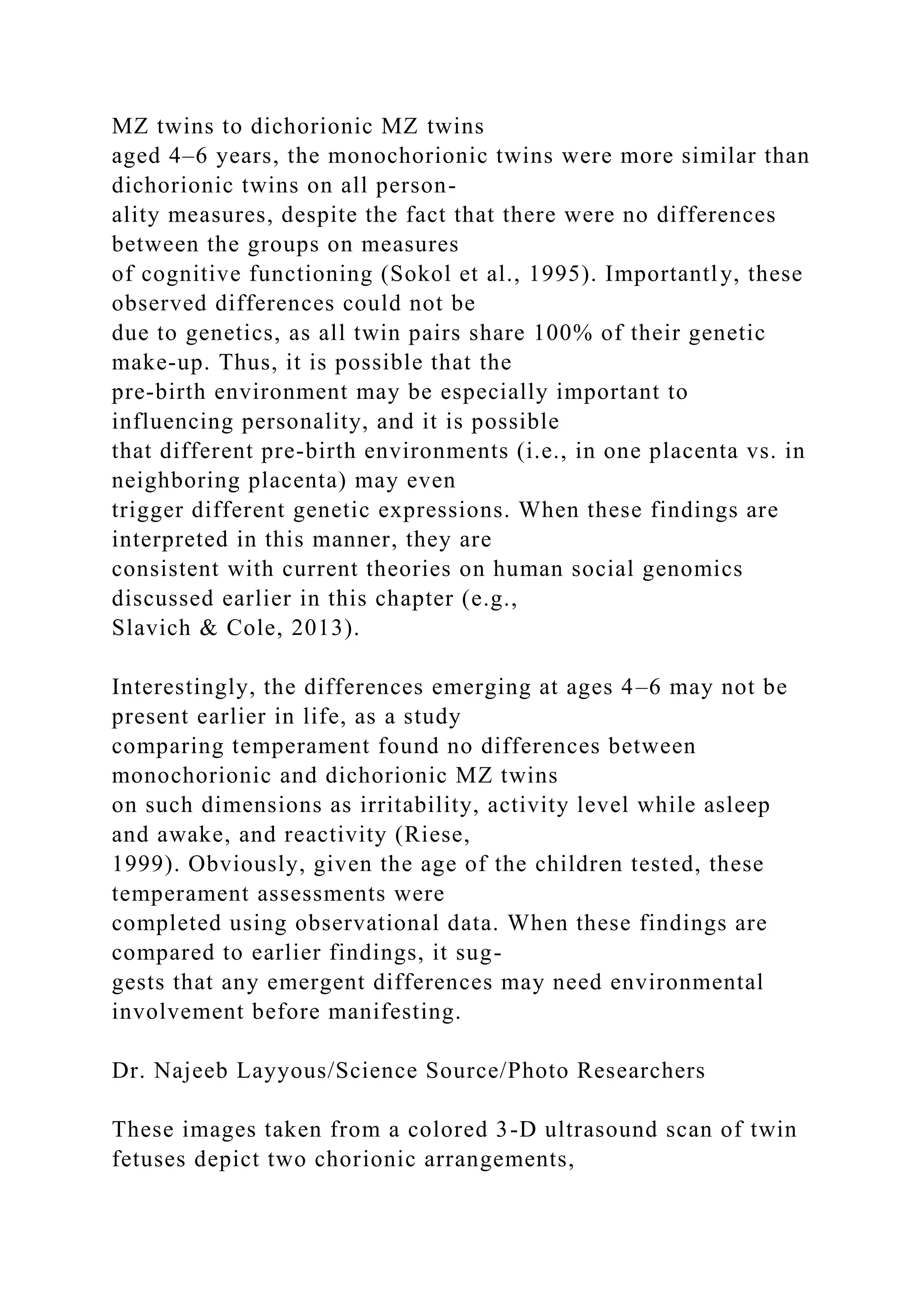 MZ twins to dichorionic MZ twins
aged 4–6 years, the monochorionic twins were more similar than
dichorionic twins on all person-
ality measures, despite the fact that there were no differences
between the groups on measures
of cognitive functioning (Sokol et al., 1995). Importantly, these
observed differences could not be
due to genetics, as all twin pairs share 100% of their genetic
make-up. Thus, it is possible that the
pre-birth environment may be especially important to
influencing personality, and it is possible
that different pre-birth environments (i.e., in one placenta vs. in
neighboring placenta) may even
trigger different genetic expressions. When these findings are
interpreted in this manner, they are
consistent with current theories on human social genomics
discussed earlier in this chapter (e.g.,
Slavich & Cole, 2013).
Interestingly, the differences emerging at ages 4–6 may not be
present earlier in life, as a study
comparing temperament found no differences between
monochorionic and dichorionic MZ twins
on such dimensions as irritability, activity level while asleep
and awake, and reactivity (Riese,
1999). Obviously, given the age of the children tested, these
temperament assessments were
completed using observational data. When these findings are
compared to earlier findings, it sug-
gests that any emergent differences may need environmental
involvement before manifesting.
Dr. Najeeb Layyous/Science Source/Photo Researchers
These images taken from a colored 3-D ultrasound scan of twin
fetuses depict two chorionic arrangements,
 
