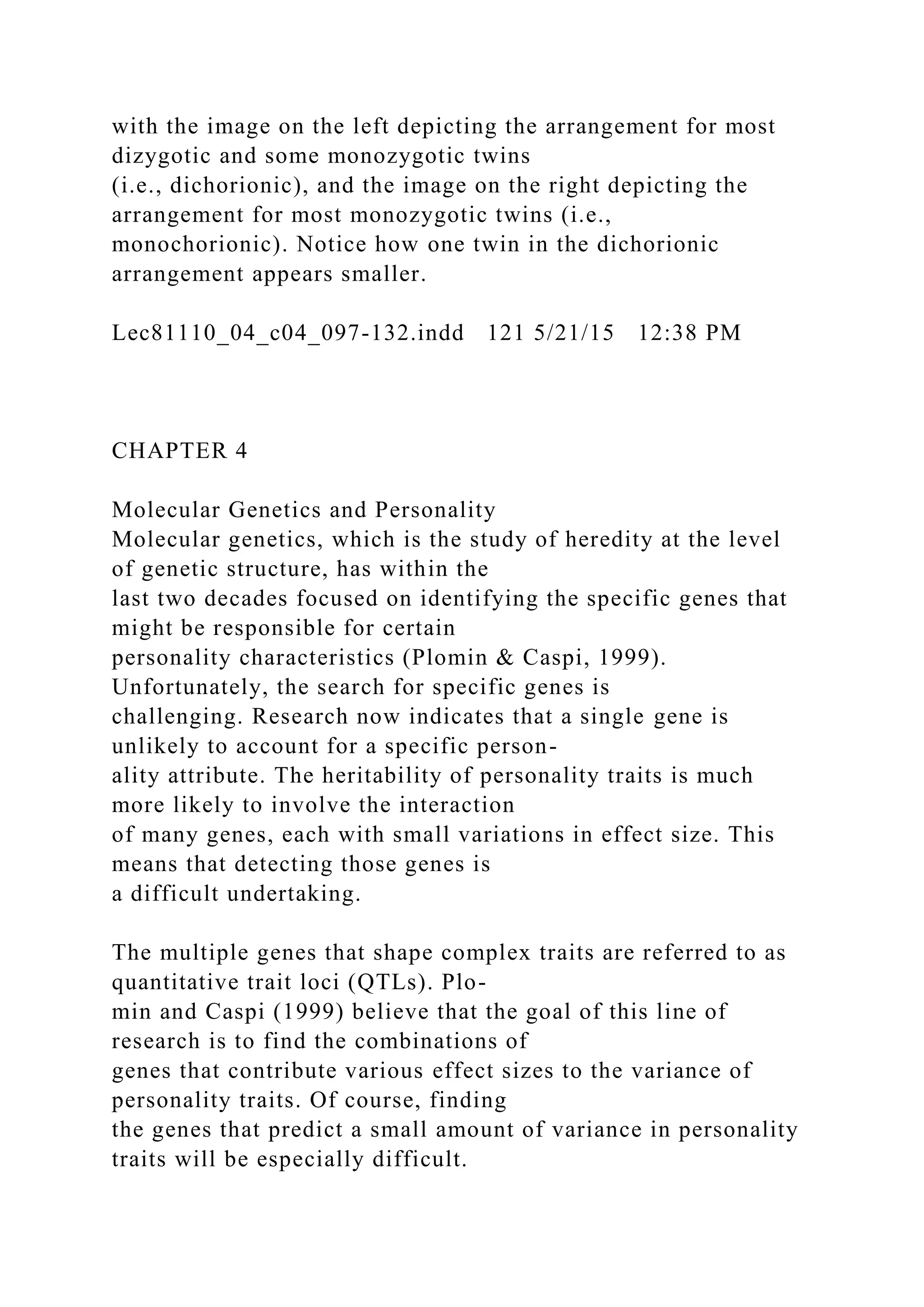with the image on the left depicting the arrangement for most
dizygotic and some monozygotic twins
(i.e., dichorionic), and the image on the right depicting the
arrangement for most monozygotic twins (i.e.,
monochorionic). Notice how one twin in the dichorionic
arrangement appears smaller.
Lec81110_04_c04_097-132.indd 121 5/21/15 12:38 PM
CHAPTER 4
Molecular Genetics and Personality
Molecular genetics, which is the study of heredity at the level
of genetic structure, has within the
last two decades focused on identifying the specific genes that
might be responsible for certain
personality characteristics (Plomin & Caspi, 1999).
Unfortunately, the search for specific genes is
challenging. Research now indicates that a single gene is
unlikely to account for a specific person-
ality attribute. The heritability of personality traits is much
more likely to involve the interaction
of many genes, each with small variations in effect size. This
means that detecting those genes is
a difficult undertaking.
The multiple genes that shape complex traits are referred to as
quantitative trait loci (QTLs). Plo-
min and Caspi (1999) believe that the goal of this line of
research is to find the combinations of
genes that contribute various effect sizes to the variance of
personality traits. Of course, finding
the genes that predict a small amount of variance in personality
traits will be especially difficult.
 