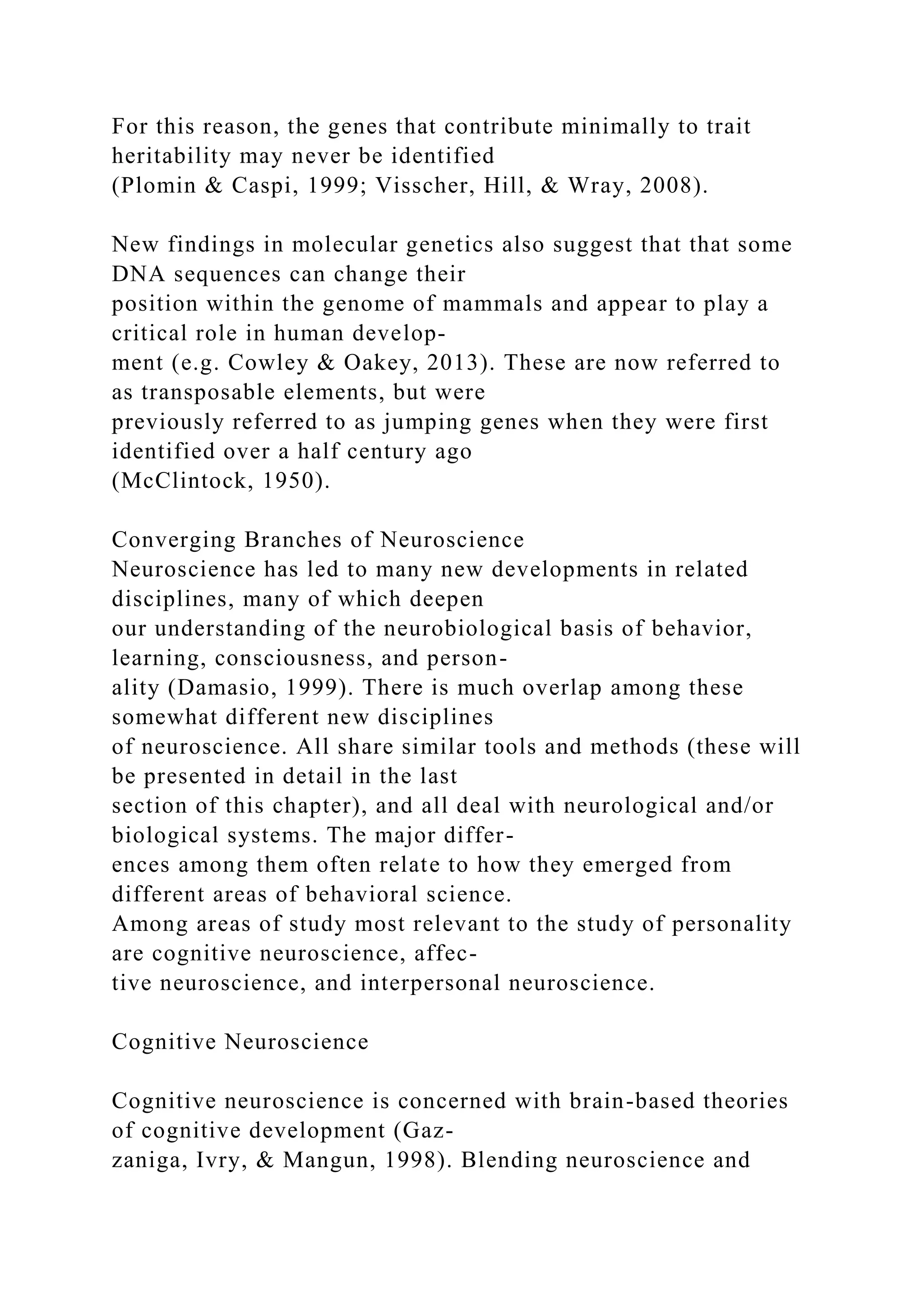 For this reason, the genes that contribute minimally to trait
heritability may never be identified
(Plomin & Caspi, 1999; Visscher, Hill, & Wray, 2008).
New findings in molecular genetics also suggest that that some
DNA sequences can change their
position within the genome of mammals and appear to play a
critical role in human develop-
ment (e.g. Cowley & Oakey, 2013). These are now referred to
as transposable elements, but were
previously referred to as jumping genes when they were first
identified over a half century ago
(McClintock, 1950).
Converging Branches of Neuroscience
Neuroscience has led to many new developments in related
disciplines, many of which deepen
our understanding of the neurobiological basis of behavior,
learning, consciousness, and person-
ality (Damasio, 1999). There is much overlap among these
somewhat different new disciplines
of neuroscience. All share similar tools and methods (these will
be presented in detail in the last
section of this chapter), and all deal with neurological and/or
biological systems. The major differ-
ences among them often relate to how they emerged from
different areas of behavioral science.
Among areas of study most relevant to the study of personality
are cognitive neuroscience, affec-
tive neuroscience, and interpersonal neuroscience.
Cognitive Neuroscience
Cognitive neuroscience is concerned with brain-based theories
of cognitive development (Gaz-
zaniga, Ivry, & Mangun, 1998). Blending neuroscience and
 