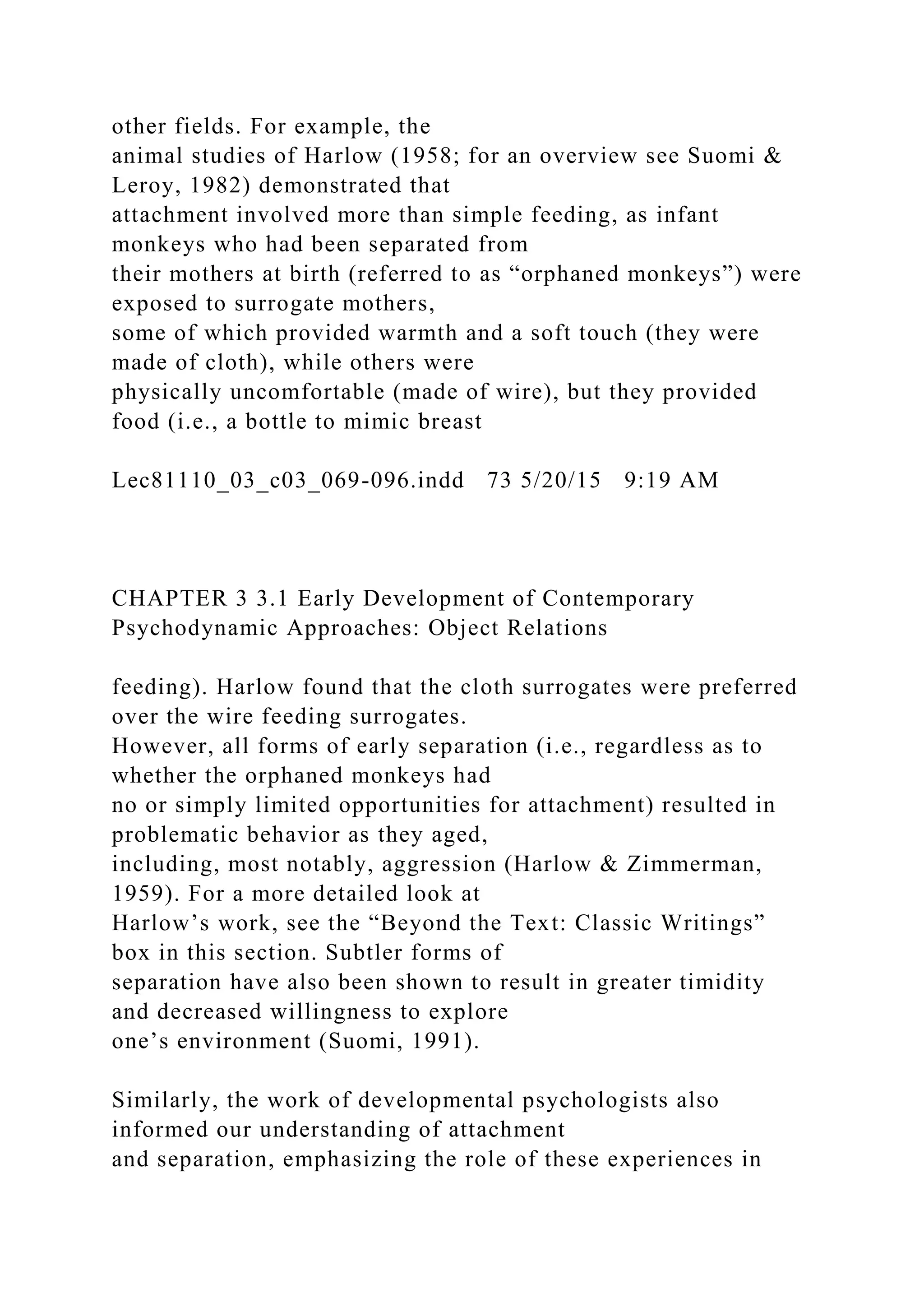other fields. For example, the
animal studies of Harlow (1958; for an overview see Suomi &
Leroy, 1982) demonstrated that
attachment involved more than simple feeding, as infant
monkeys who had been separated from
their mothers at birth (referred to as “orphaned monkeys”) were
exposed to surrogate mothers,
some of which provided warmth and a soft touch (they were
made of cloth), while others were
physically uncomfortable (made of wire), but they provided
food (i.e., a bottle to mimic breast
Lec81110_03_c03_069-096.indd 73 5/20/15 9:19 AM
CHAPTER 3 3.1 Early Development of Contemporary
Psychodynamic Approaches: Object Relations
feeding). Harlow found that the cloth surrogates were preferred
over the wire feeding surrogates.
However, all forms of early separation (i.e., regardless as to
whether the orphaned monkeys had
no or simply limited opportunities for attachment) resulted in
problematic behavior as they aged,
including, most notably, aggression (Harlow & Zimmerman,
1959). For a more detailed look at
Harlow’s work, see the “Beyond the Text: Classic Writings”
box in this section. Subtler forms of
separation have also been shown to result in greater timidity
and decreased willingness to explore
one’s environment (Suomi, 1991).
Similarly, the work of developmental psychologists also
informed our understanding of attachment
and separation, emphasizing the role of these experiences in
 