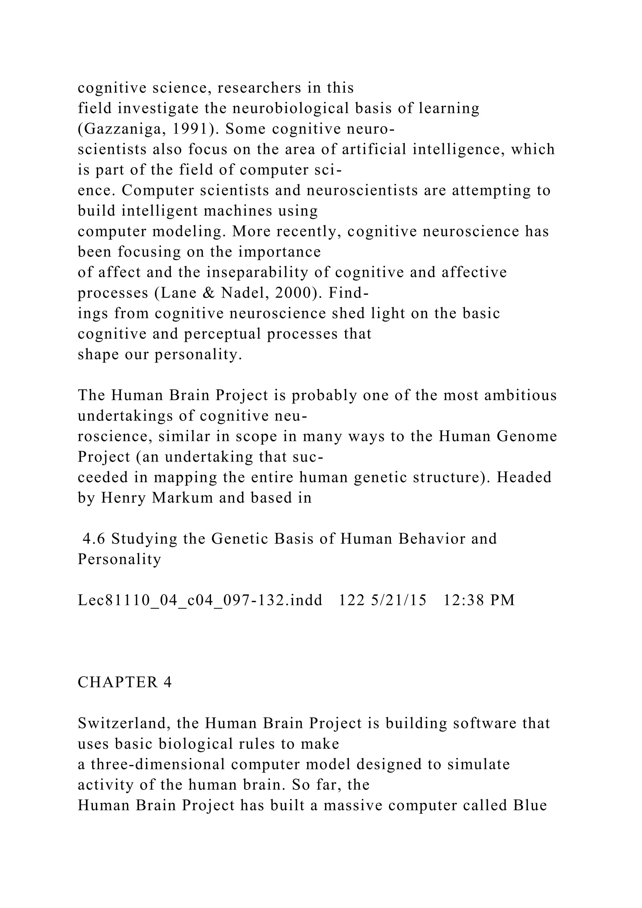 cognitive science, researchers in this
field investigate the neurobiological basis of learning
(Gazzaniga, 1991). Some cognitive neuro-
scientists also focus on the area of artificial intelligence, which
is part of the field of computer sci-
ence. Computer scientists and neuroscientists are attempting to
build intelligent machines using
computer modeling. More recently, cognitive neuroscience has
been focusing on the importance
of affect and the inseparability of cognitive and affective
processes (Lane & Nadel, 2000). Find-
ings from cognitive neuroscience shed light on the basic
cognitive and perceptual processes that
shape our personality.
The Human Brain Project is probably one of the most ambitious
undertakings of cognitive neu-
roscience, similar in scope in many ways to the Human Genome
Project (an undertaking that suc-
ceeded in mapping the entire human genetic structure). Headed
by Henry Markum and based in
4.6 Studying the Genetic Basis of Human Behavior and
Personality
Lec81110_04_c04_097-132.indd 122 5/21/15 12:38 PM
CHAPTER 4
Switzerland, the Human Brain Project is building software that
uses basic biological rules to make
a three-dimensional computer model designed to simulate
activity of the human brain. So far, the
Human Brain Project has built a massive computer called Blue
 