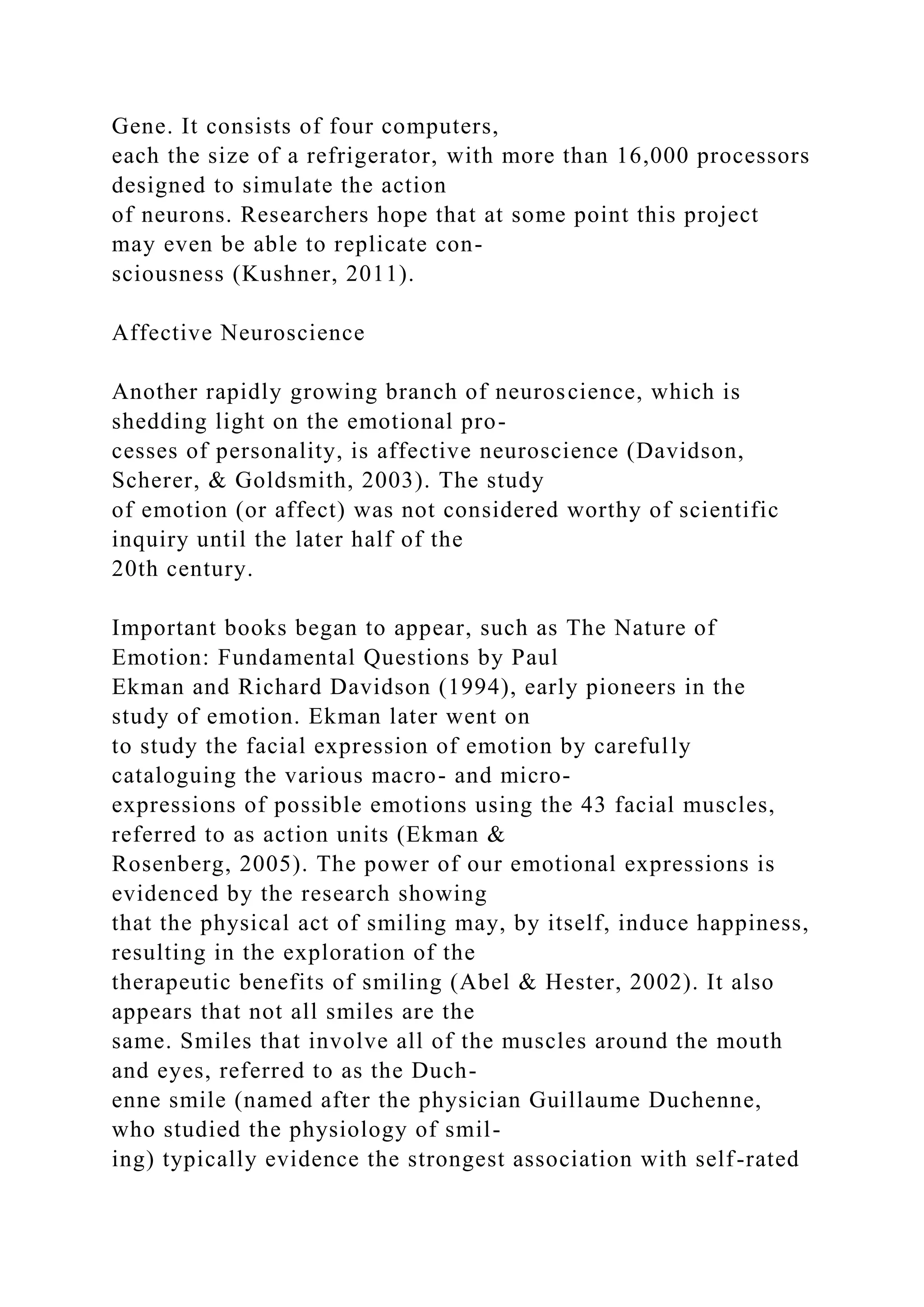 Gene. It consists of four computers,
each the size of a refrigerator, with more than 16,000 processors
designed to simulate the action
of neurons. Researchers hope that at some point this project
may even be able to replicate con-
sciousness (Kushner, 2011).
Affective Neuroscience
Another rapidly growing branch of neuroscience, which is
shedding light on the emotional pro-
cesses of personality, is affective neuroscience (Davidson,
Scherer, & Goldsmith, 2003). The study
of emotion (or affect) was not considered worthy of scientific
inquiry until the later half of the
20th century.
Important books began to appear, such as The Nature of
Emotion: Fundamental Questions by Paul
Ekman and Richard Davidson (1994), early pioneers in the
study of emotion. Ekman later went on
to study the facial expression of emotion by carefully
cataloguing the various macro- and micro-
expressions of possible emotions using the 43 facial muscles,
referred to as action units (Ekman &
Rosenberg, 2005). The power of our emotional expressions is
evidenced by the research showing
that the physical act of smiling may, by itself, induce happiness,
resulting in the exploration of the
therapeutic benefits of smiling (Abel & Hester, 2002). It also
appears that not all smiles are the
same. Smiles that involve all of the muscles around the mouth
and eyes, referred to as the Duch-
enne smile (named after the physician Guillaume Duchenne,
who studied the physiology of smil-
ing) typically evidence the strongest association with self-rated
 