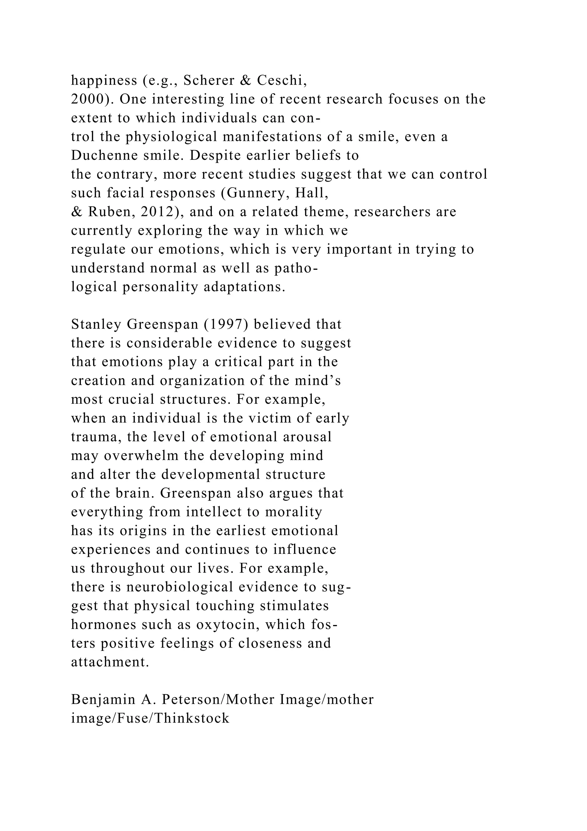 happiness (e.g., Scherer & Ceschi,
2000). One interesting line of recent research focuses on the
extent to which individuals can con-
trol the physiological manifestations of a smile, even a
Duchenne smile. Despite earlier beliefs to
the contrary, more recent studies suggest that we can control
such facial responses (Gunnery, Hall,
& Ruben, 2012), and on a related theme, researchers are
currently exploring the way in which we
regulate our emotions, which is very important in trying to
understand normal as well as patho-
logical personality adaptations.
Stanley Greenspan (1997) believed that
there is considerable evidence to suggest
that emotions play a critical part in the
creation and organization of the mind’s
most crucial structures. For example,
when an individual is the victim of early
trauma, the level of emotional arousal
may overwhelm the developing mind
and alter the developmental structure
of the brain. Greenspan also argues that
everything from intellect to morality
has its origins in the earliest emotional
experiences and continues to influence
us throughout our lives. For example,
there is neurobiological evidence to sug-
gest that physical touching stimulates
hormones such as oxytocin, which fos-
ters positive feelings of closeness and
attachment.
Benjamin A. Peterson/Mother Image/mother
image/Fuse/Thinkstock
 