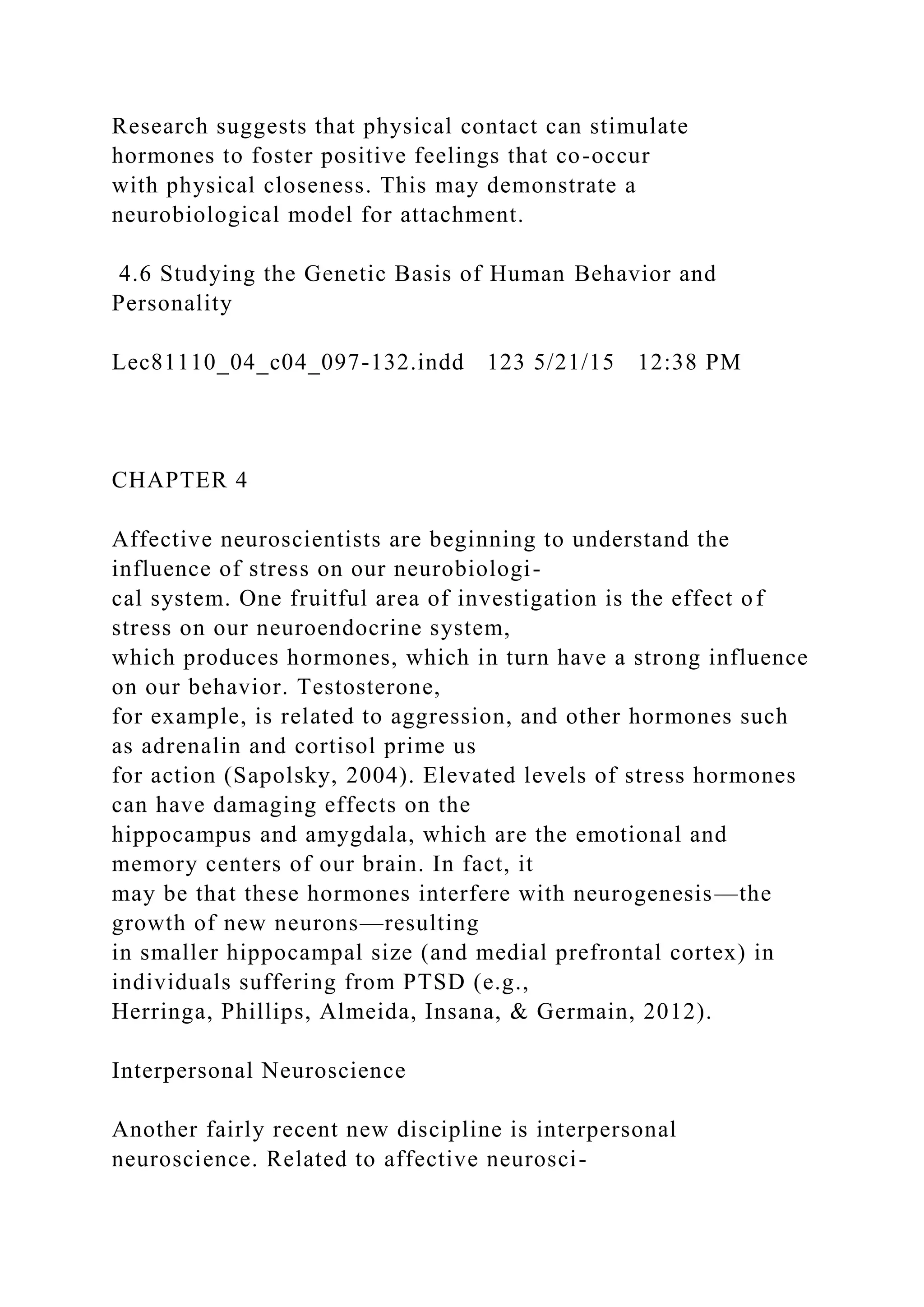 Research suggests that physical contact can stimulate
hormones to foster positive feelings that co-occur
with physical closeness. This may demonstrate a
neurobiological model for attachment.
4.6 Studying the Genetic Basis of Human Behavior and
Personality
Lec81110_04_c04_097-132.indd 123 5/21/15 12:38 PM
CHAPTER 4
Affective neuroscientists are beginning to understand the
influence of stress on our neurobiologi-
cal system. One fruitful area of investigation is the effect of
stress on our neuroendocrine system,
which produces hormones, which in turn have a strong influence
on our behavior. Testosterone,
for example, is related to aggression, and other hormones such
as adrenalin and cortisol prime us
for action (Sapolsky, 2004). Elevated levels of stress hormones
can have damaging effects on the
hippocampus and amygdala, which are the emotional and
memory centers of our brain. In fact, it
may be that these hormones interfere with neurogenesis—the
growth of new neurons—resulting
in smaller hippocampal size (and medial prefrontal cortex) in
individuals suffering from PTSD (e.g.,
Herringa, Phillips, Almeida, Insana, & Germain, 2012).
Interpersonal Neuroscience
Another fairly recent new discipline is interpersonal
neuroscience. Related to affective neurosci-
 