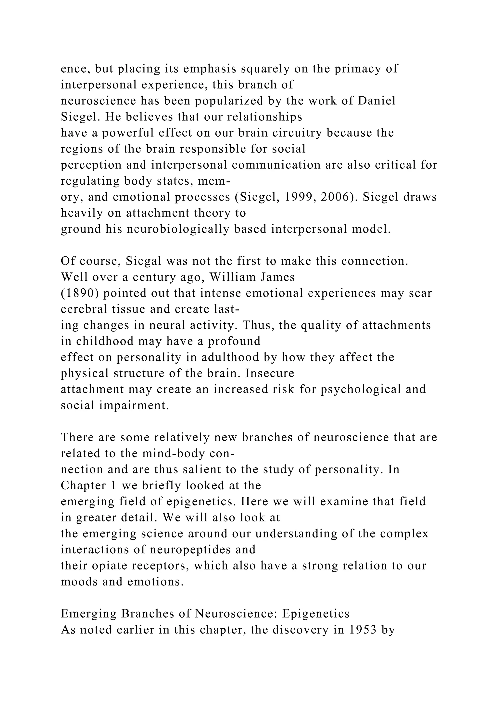 ence, but placing its emphasis squarely on the primacy of
interpersonal experience, this branch of
neuroscience has been popularized by the work of Daniel
Siegel. He believes that our relationships
have a powerful effect on our brain circuitry because the
regions of the brain responsible for social
perception and interpersonal communication are also critical for
regulating body states, mem-
ory, and emotional processes (Siegel, 1999, 2006). Siegel draws
heavily on attachment theory to
ground his neurobiologically based interpersonal model.
Of course, Siegal was not the first to make this connection.
Well over a century ago, William James
(1890) pointed out that intense emotional experiences may scar
cerebral tissue and create last-
ing changes in neural activity. Thus, the quality of attachments
in childhood may have a profound
effect on personality in adulthood by how they affect the
physical structure of the brain. Insecure
attachment may create an increased risk for psychological and
social impairment.
There are some relatively new branches of neuroscience that are
related to the mind-body con-
nection and are thus salient to the study of personality. In
Chapter 1 we briefly looked at the
emerging field of epigenetics. Here we will examine that field
in greater detail. We will also look at
the emerging science around our understanding of the complex
interactions of neuropeptides and
their opiate receptors, which also have a strong relation to our
moods and emotions.
Emerging Branches of Neuroscience: Epigenetics
As noted earlier in this chapter, the discovery in 1953 by
 