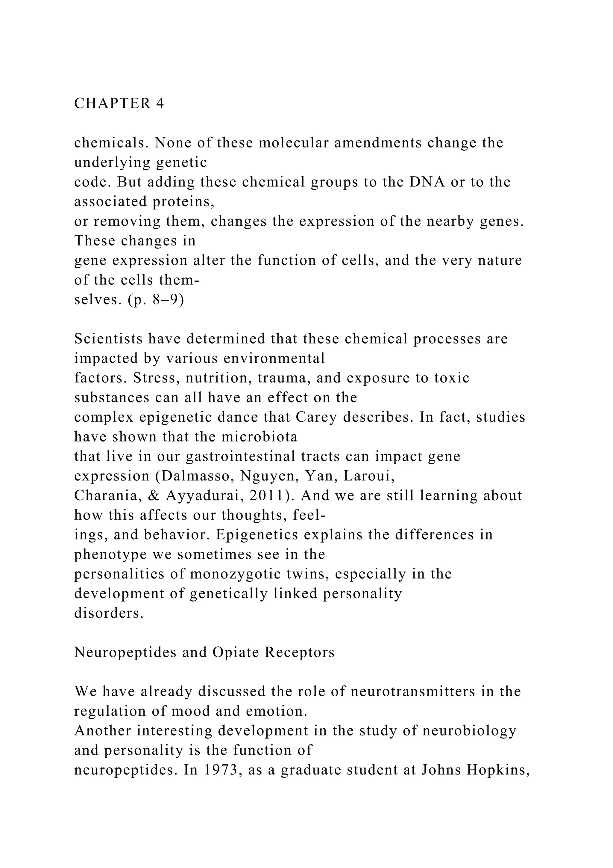 CHAPTER 4
chemicals. None of these molecular amendments change the
underlying genetic
code. But adding these chemical groups to the DNA or to the
associated proteins,
or removing them, changes the expression of the nearby genes.
These changes in
gene expression alter the function of cells, and the very nature
of the cells them-
selves. (p. 8–9)
Scientists have determined that these chemical processes are
impacted by various environmental
factors. Stress, nutrition, trauma, and exposure to toxic
substances can all have an effect on the
complex epigenetic dance that Carey describes. In fact, studies
have shown that the microbiota
that live in our gastrointestinal tracts can impact gene
expression (Dalmasso, Nguyen, Yan, Laroui,
Charania, & Ayyadurai, 2011). And we are still learning about
how this affects our thoughts, feel-
ings, and behavior. Epigenetics explains the differences in
phenotype we sometimes see in the
personalities of monozygotic twins, especially in the
development of genetically linked personality
disorders.
Neuropeptides and Opiate Receptors
We have already discussed the role of neurotransmitters in the
regulation of mood and emotion.
Another interesting development in the study of neurobiology
and personality is the function of
neuropeptides. In 1973, as a graduate student at Johns Hopkins,
 