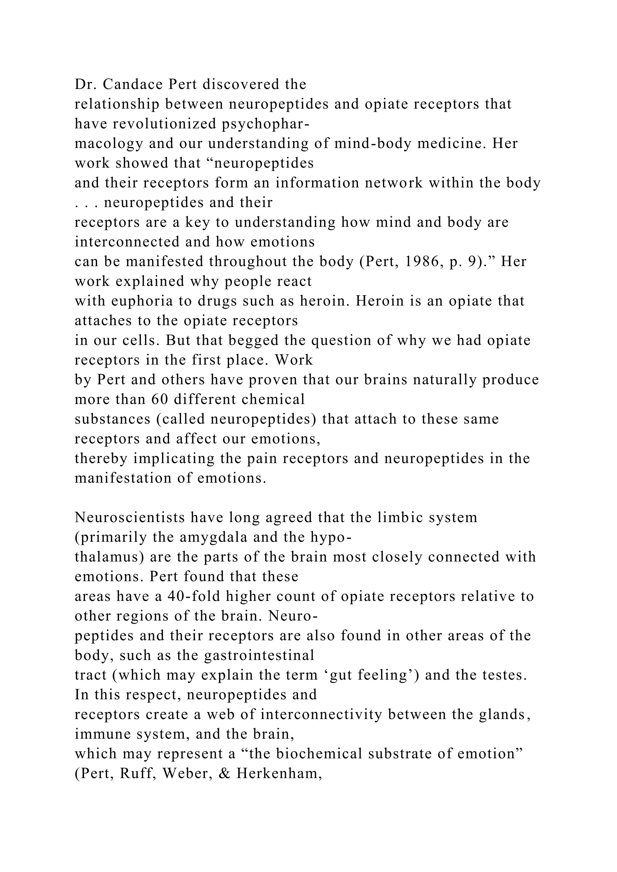 Dr. Candace Pert discovered the
relationship between neuropeptides and opiate receptors that
have revolutionized psychophar-
macology and our understanding of mind-body medicine. Her
work showed that “neuropeptides
and their receptors form an information network within the body
. . . neuropeptides and their
receptors are a key to understanding how mind and body are
interconnected and how emotions
can be manifested throughout the body (Pert, 1986, p. 9).” Her
work explained why people react
with euphoria to drugs such as heroin. Heroin is an opiate that
attaches to the opiate receptors
in our cells. But that begged the question of why we had opiate
receptors in the first place. Work
by Pert and others have proven that our brains naturally produce
more than 60 different chemical
substances (called neuropeptides) that attach to these same
receptors and affect our emotions,
thereby implicating the pain receptors and neuropeptides in the
manifestation of emotions.
Neuroscientists have long agreed that the limbic system
(primarily the amygdala and the hypo-
thalamus) are the parts of the brain most closely connected with
emotions. Pert found that these
areas have a 40-fold higher count of opiate receptors relative to
other regions of the brain. Neuro-
peptides and their receptors are also found in other areas of the
body, such as the gastrointestinal
tract (which may explain the term ‘gut feeling’) and the testes.
In this respect, neuropeptides and
receptors create a web of interconnectivity between the glands,
immune system, and the brain,
which may represent a “the biochemical substrate of emotion”
(Pert, Ruff, Weber, & Herkenham,
 