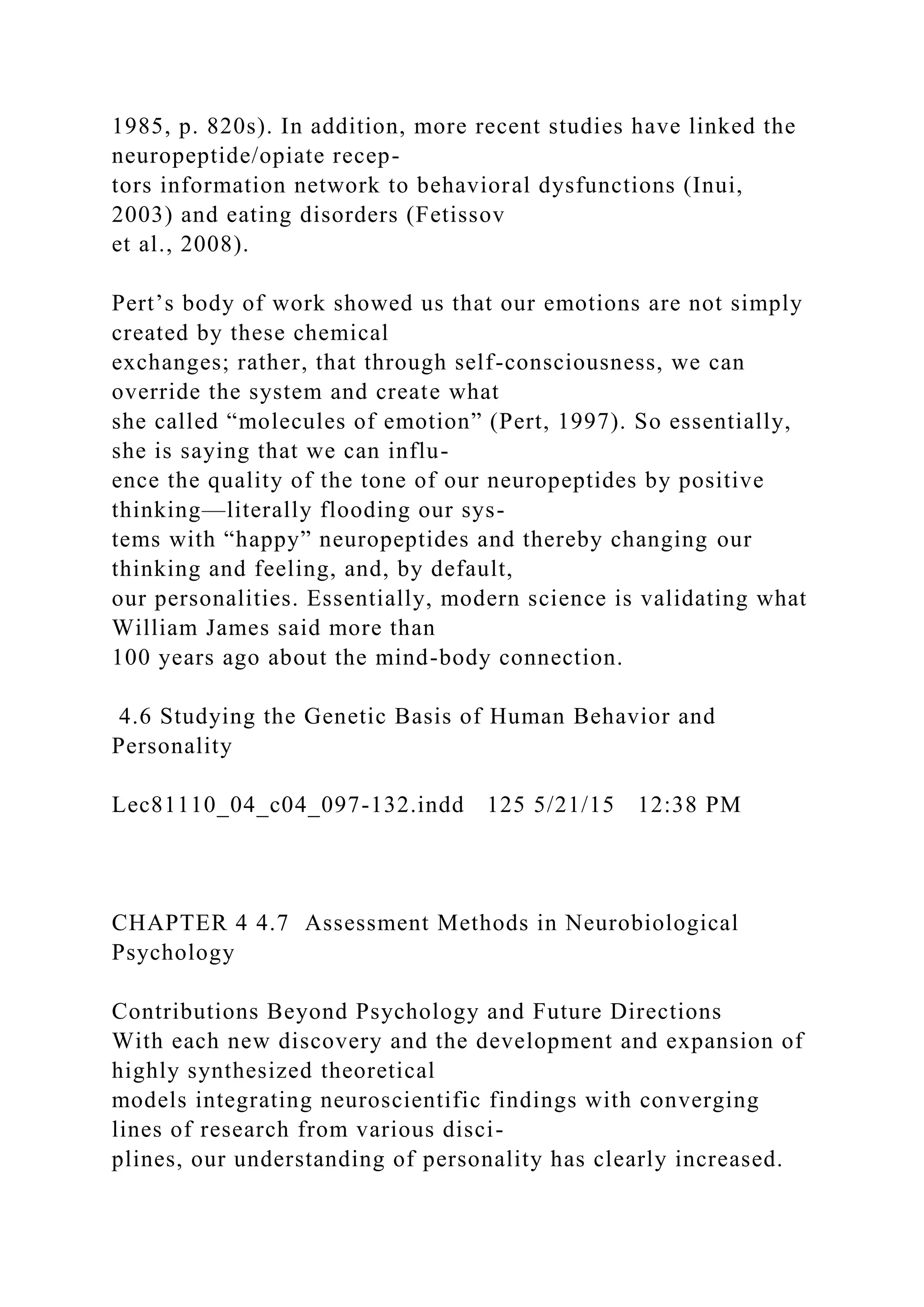 1985, p. 820s). In addition, more recent studies have linked the
neuropeptide/opiate recep-
tors information network to behavioral dysfunctions (Inui,
2003) and eating disorders (Fetissov
et al., 2008).
Pert’s body of work showed us that our emotions are not simply
created by these chemical
exchanges; rather, that through self-consciousness, we can
override the system and create what
she called “molecules of emotion” (Pert, 1997). So essentially,
she is saying that we can influ-
ence the quality of the tone of our neuropeptides by positive
thinking—literally flooding our sys-
tems with “happy” neuropeptides and thereby changing our
thinking and feeling, and, by default,
our personalities. Essentially, modern science is validating what
William James said more than
100 years ago about the mind-body connection.
4.6 Studying the Genetic Basis of Human Behavior and
Personality
Lec81110_04_c04_097-132.indd 125 5/21/15 12:38 PM
CHAPTER 4 4.7 Assessment Methods in Neurobiological
Psychology
Contributions Beyond Psychology and Future Directions
With each new discovery and the development and expansion of
highly synthesized theoretical
models integrating neuroscientific findings with converging
lines of research from various disci-
plines, our understanding of personality has clearly increased.
 
