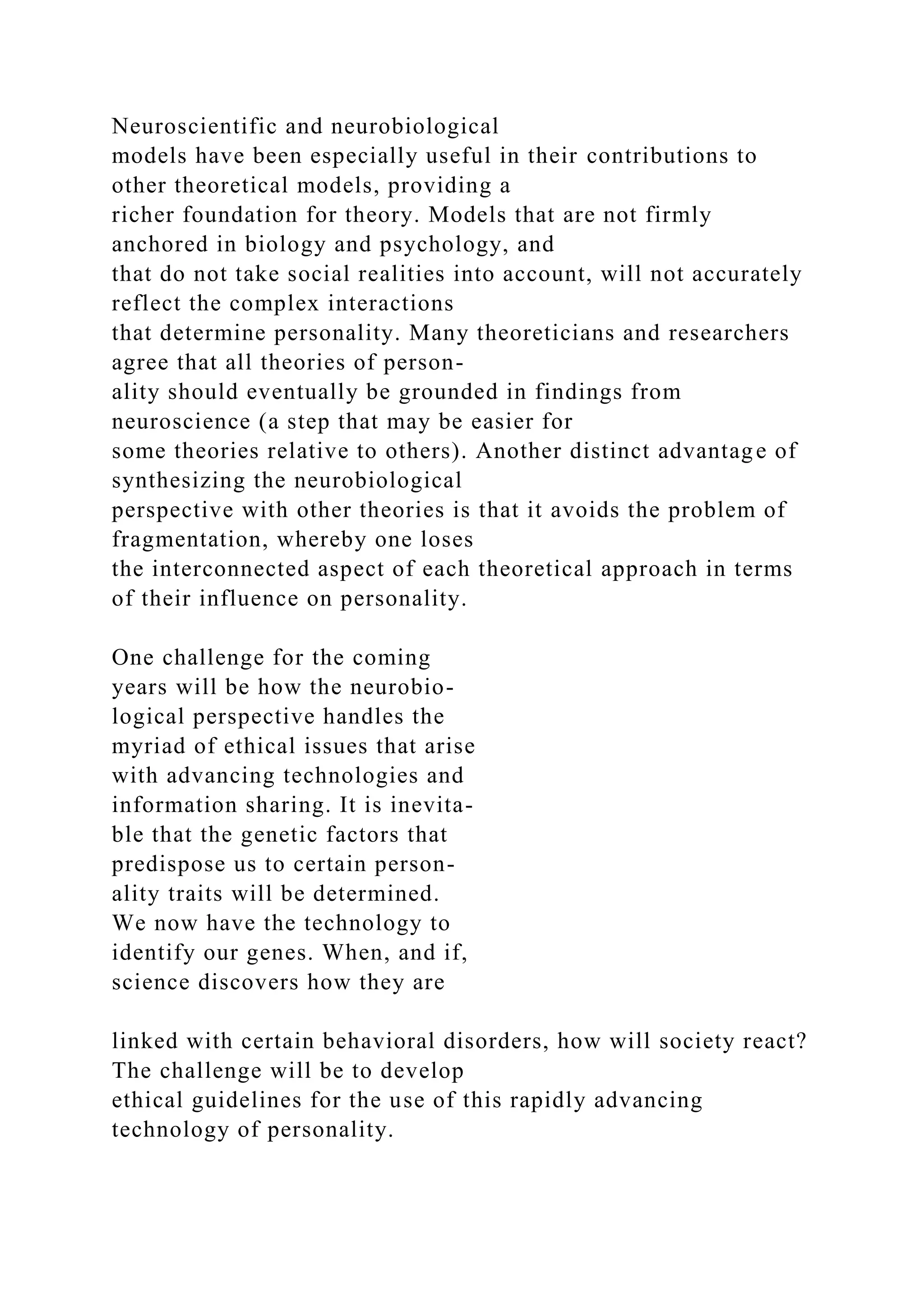 Neuroscientific and neurobiological
models have been especially useful in their contributions to
other theoretical models, providing a
richer foundation for theory. Models that are not firmly
anchored in biology and psychology, and
that do not take social realities into account, will not accurately
reflect the complex interactions
that determine personality. Many theoreticians and researchers
agree that all theories of person-
ality should eventually be grounded in findings from
neuroscience (a step that may be easier for
some theories relative to others). Another distinct advantage of
synthesizing the neurobiological
perspective with other theories is that it avoids the problem of
fragmentation, whereby one loses
the interconnected aspect of each theoretical approach in terms
of their influence on personality.
One challenge for the coming
years will be how the neurobio-
logical perspective handles the
myriad of ethical issues that arise
with advancing technologies and
information sharing. It is inevita-
ble that the genetic factors that
predispose us to certain person-
ality traits will be determined.
We now have the technology to
identify our genes. When, and if,
science discovers how they are
linked with certain behavioral disorders, how will society react?
The challenge will be to develop
ethical guidelines for the use of this rapidly advancing
technology of personality.
 