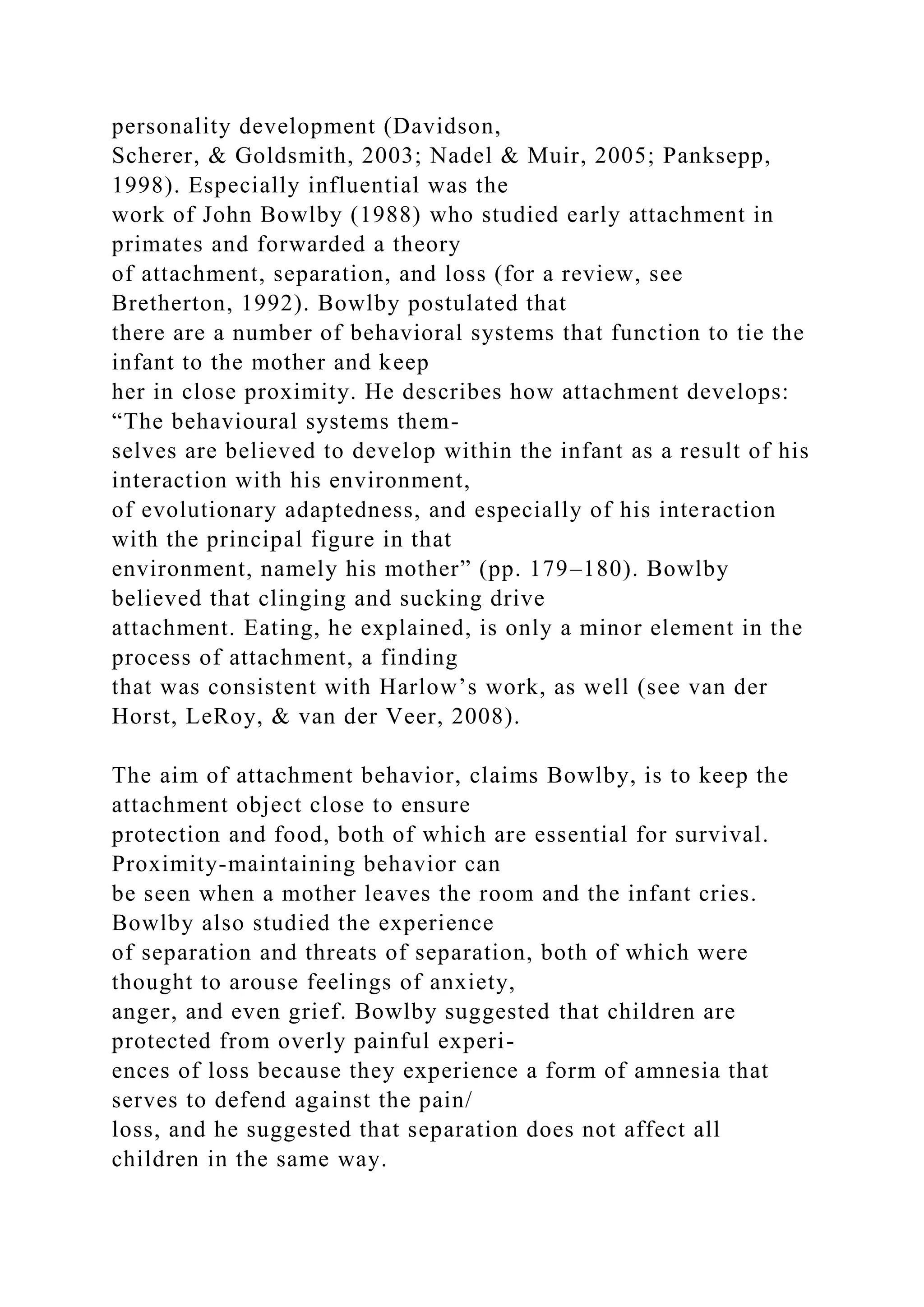 personality development (Davidson,
Scherer, & Goldsmith, 2003; Nadel & Muir, 2005; Panksepp,
1998). Especially influential was the
work of John Bowlby (1988) who studied early attachment in
primates and forwarded a theory
of attachment, separation, and loss (for a review, see
Bretherton, 1992). Bowlby postulated that
there are a number of behavioral systems that function to tie the
infant to the mother and keep
her in close proximity. He describes how attachment develops:
“The behavioural systems them-
selves are believed to develop within the infant as a result of his
interaction with his environment,
of evolutionary adaptedness, and especially of his interaction
with the principal figure in that
environment, namely his mother” (pp. 179–180). Bowlby
believed that clinging and sucking drive
attachment. Eating, he explained, is only a minor element in the
process of attachment, a finding
that was consistent with Harlow’s work, as well (see van der
Horst, LeRoy, & van der Veer, 2008).
The aim of attachment behavior, claims Bowlby, is to keep the
attachment object close to ensure
protection and food, both of which are essential for survival.
Proximity-maintaining behavior can
be seen when a mother leaves the room and the infant cries.
Bowlby also studied the experience
of separation and threats of separation, both of which were
thought to arouse feelings of anxiety,
anger, and even grief. Bowlby suggested that children are
protected from overly painful experi-
ences of loss because they experience a form of amnesia that
serves to defend against the pain/
loss, and he suggested that separation does not affect all
children in the same way.
 