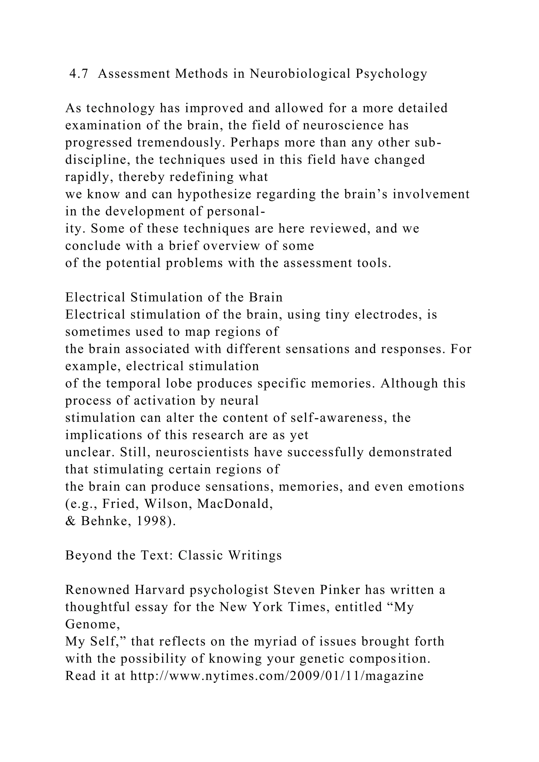 4.7 Assessment Methods in Neurobiological Psychology
As technology has improved and allowed for a more detailed
examination of the brain, the field of neuroscience has
progressed tremendously. Perhaps more than any other sub-
discipline, the techniques used in this field have changed
rapidly, thereby redefining what
we know and can hypothesize regarding the brain’s involvement
in the development of personal-
ity. Some of these techniques are here reviewed, and we
conclude with a brief overview of some
of the potential problems with the assessment tools.
Electrical Stimulation of the Brain
Electrical stimulation of the brain, using tiny electrodes, is
sometimes used to map regions of
the brain associated with different sensations and responses. For
example, electrical stimulation
of the temporal lobe produces specific memories. Although this
process of activation by neural
stimulation can alter the content of self-awareness, the
implications of this research are as yet
unclear. Still, neuroscientists have successfully demonstrated
that stimulating certain regions of
the brain can produce sensations, memories, and even emotions
(e.g., Fried, Wilson, MacDonald,
& Behnke, 1998).
Beyond the Text: Classic Writings
Renowned Harvard psychologist Steven Pinker has written a
thoughtful essay for the New York Times, entitled “My
Genome,
My Self,” that reflects on the myriad of issues brought forth
with the possibility of knowing your genetic composition.
Read it at http://www.nytimes.com/2009/01/11/magazine
 