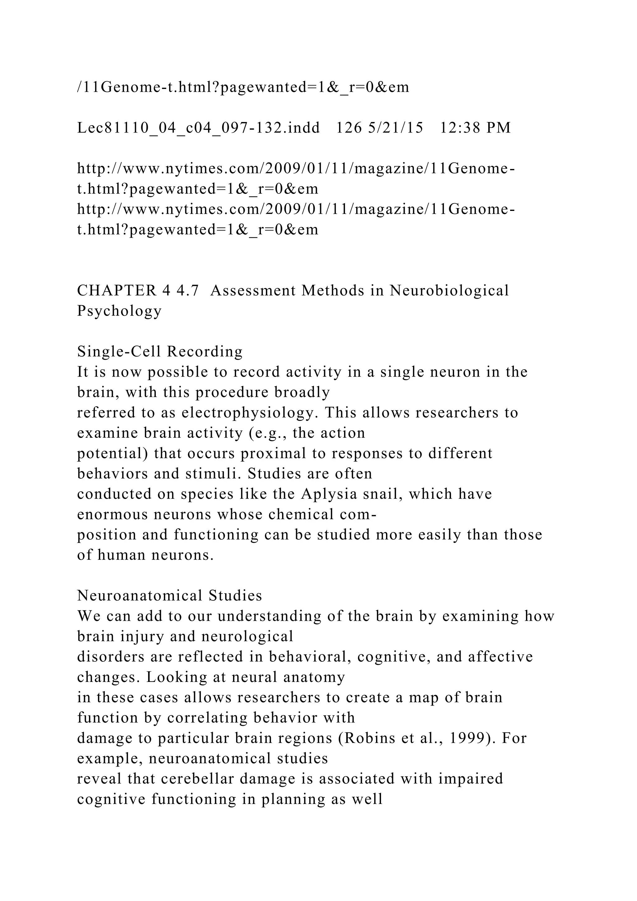 /11Genome-t.html?pagewanted=1&_r=0&em
Lec81110_04_c04_097-132.indd 126 5/21/15 12:38 PM
http://www.nytimes.com/2009/01/11/magazine/11Genome-
t.html?pagewanted=1&_r=0&em
http://www.nytimes.com/2009/01/11/magazine/11Genome-
t.html?pagewanted=1&_r=0&em
CHAPTER 4 4.7 Assessment Methods in Neurobiological
Psychology
Single-Cell Recording
It is now possible to record activity in a single neuron in the
brain, with this procedure broadly
referred to as electrophysiology. This allows researchers to
examine brain activity (e.g., the action
potential) that occurs proximal to responses to different
behaviors and stimuli. Studies are often
conducted on species like the Aplysia snail, which have
enormous neurons whose chemical com-
position and functioning can be studied more easily than those
of human neurons.
Neuroanatomical Studies
We can add to our understanding of the brain by examining how
brain injury and neurological
disorders are reflected in behavioral, cognitive, and affective
changes. Looking at neural anatomy
in these cases allows researchers to create a map of brain
function by correlating behavior with
damage to particular brain regions (Robins et al., 1999). For
example, neuroanatomical studies
reveal that cerebellar damage is associated with impaired
cognitive functioning in planning as well
 