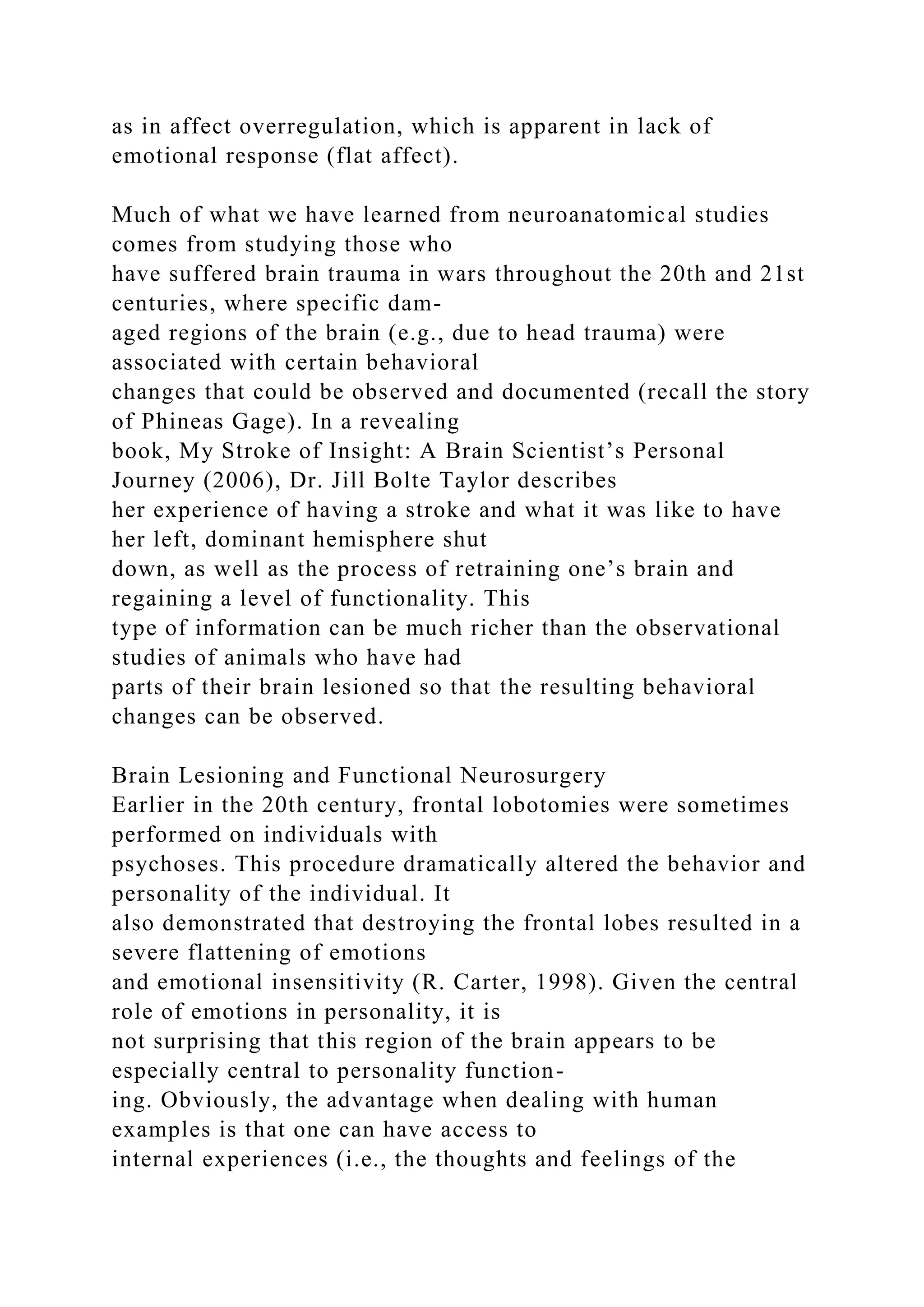 as in affect overregulation, which is apparent in lack of
emotional response (flat affect).
Much of what we have learned from neuroanatomical studies
comes from studying those who
have suffered brain trauma in wars throughout the 20th and 21st
centuries, where specific dam-
aged regions of the brain (e.g., due to head trauma) were
associated with certain behavioral
changes that could be observed and documented (recall the story
of Phineas Gage). In a revealing
book, My Stroke of Insight: A Brain Scientist’s Personal
Journey (2006), Dr. Jill Bolte Taylor describes
her experience of having a stroke and what it was like to have
her left, dominant hemisphere shut
down, as well as the process of retraining one’s brain and
regaining a level of functionality. This
type of information can be much richer than the observational
studies of animals who have had
parts of their brain lesioned so that the resulting behavioral
changes can be observed.
Brain Lesioning and Functional Neurosurgery
Earlier in the 20th century, frontal lobotomies were sometimes
performed on individuals with
psychoses. This procedure dramatically altered the behavior and
personality of the individual. It
also demonstrated that destroying the frontal lobes resulted in a
severe flattening of emotions
and emotional insensitivity (R. Carter, 1998). Given the central
role of emotions in personality, it is
not surprising that this region of the brain appears to be
especially central to personality function-
ing. Obviously, the advantage when dealing with human
examples is that one can have access to
internal experiences (i.e., the thoughts and feelings of the
 