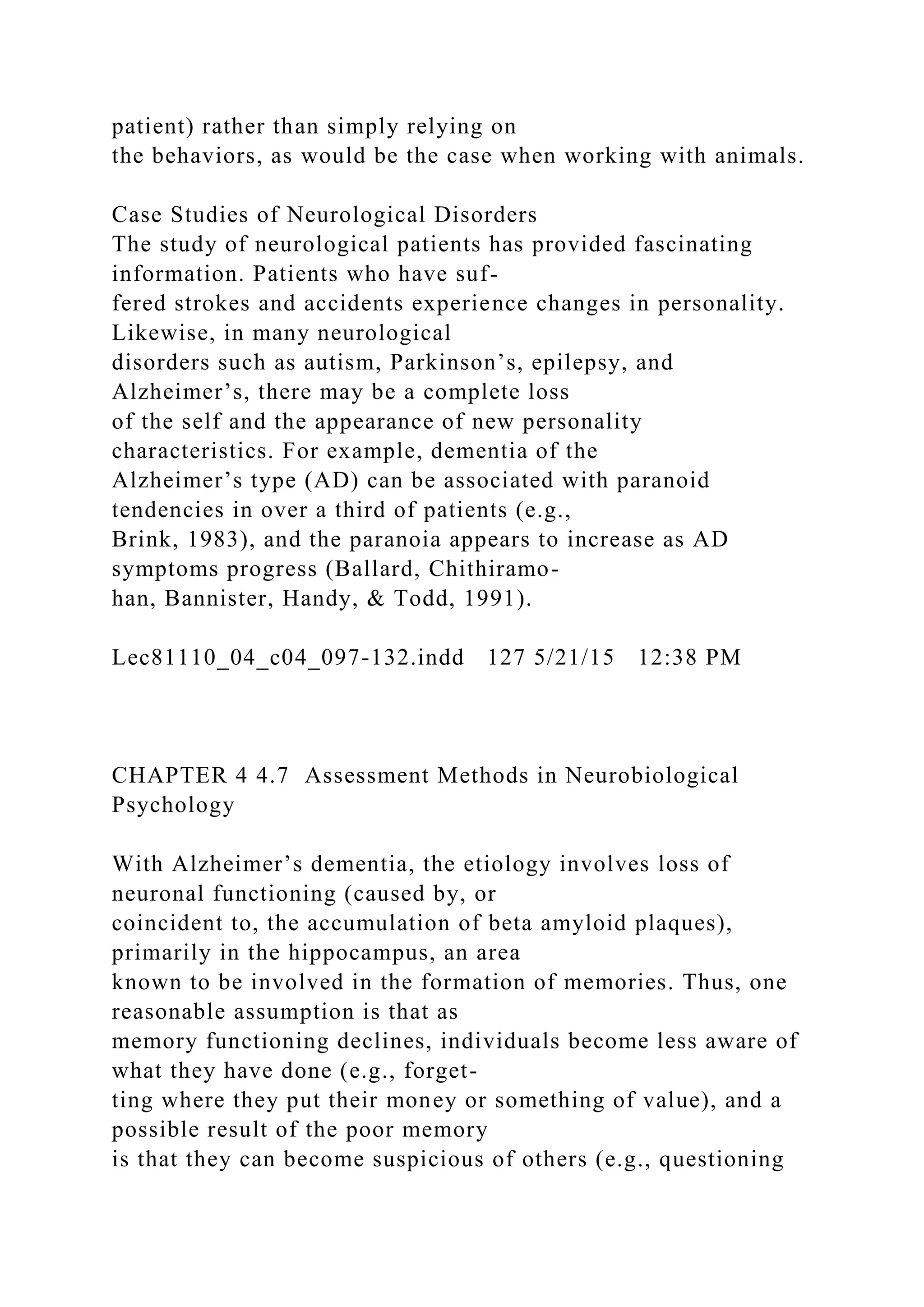patient) rather than simply relying on
the behaviors, as would be the case when working with animals.
Case Studies of Neurological Disorders
The study of neurological patients has provided fascinating
information. Patients who have suf-
fered strokes and accidents experience changes in personality.
Likewise, in many neurological
disorders such as autism, Parkinson’s, epilepsy, and
Alzheimer’s, there may be a complete loss
of the self and the appearance of new personality
characteristics. For example, dementia of the
Alzheimer’s type (AD) can be associated with paranoid
tendencies in over a third of patients (e.g.,
Brink, 1983), and the paranoia appears to increase as AD
symptoms progress (Ballard, Chithiramo-
han, Bannister, Handy, & Todd, 1991).
Lec81110_04_c04_097-132.indd 127 5/21/15 12:38 PM
CHAPTER 4 4.7 Assessment Methods in Neurobiological
Psychology
With Alzheimer’s dementia, the etiology involves loss of
neuronal functioning (caused by, or
coincident to, the accumulation of beta amyloid plaques),
primarily in the hippocampus, an area
known to be involved in the formation of memories. Thus, one
reasonable assumption is that as
memory functioning declines, individuals become less aware of
what they have done (e.g., forget-
ting where they put their money or something of value), and a
possible result of the poor memory
is that they can become suspicious of others (e.g., questioning
 