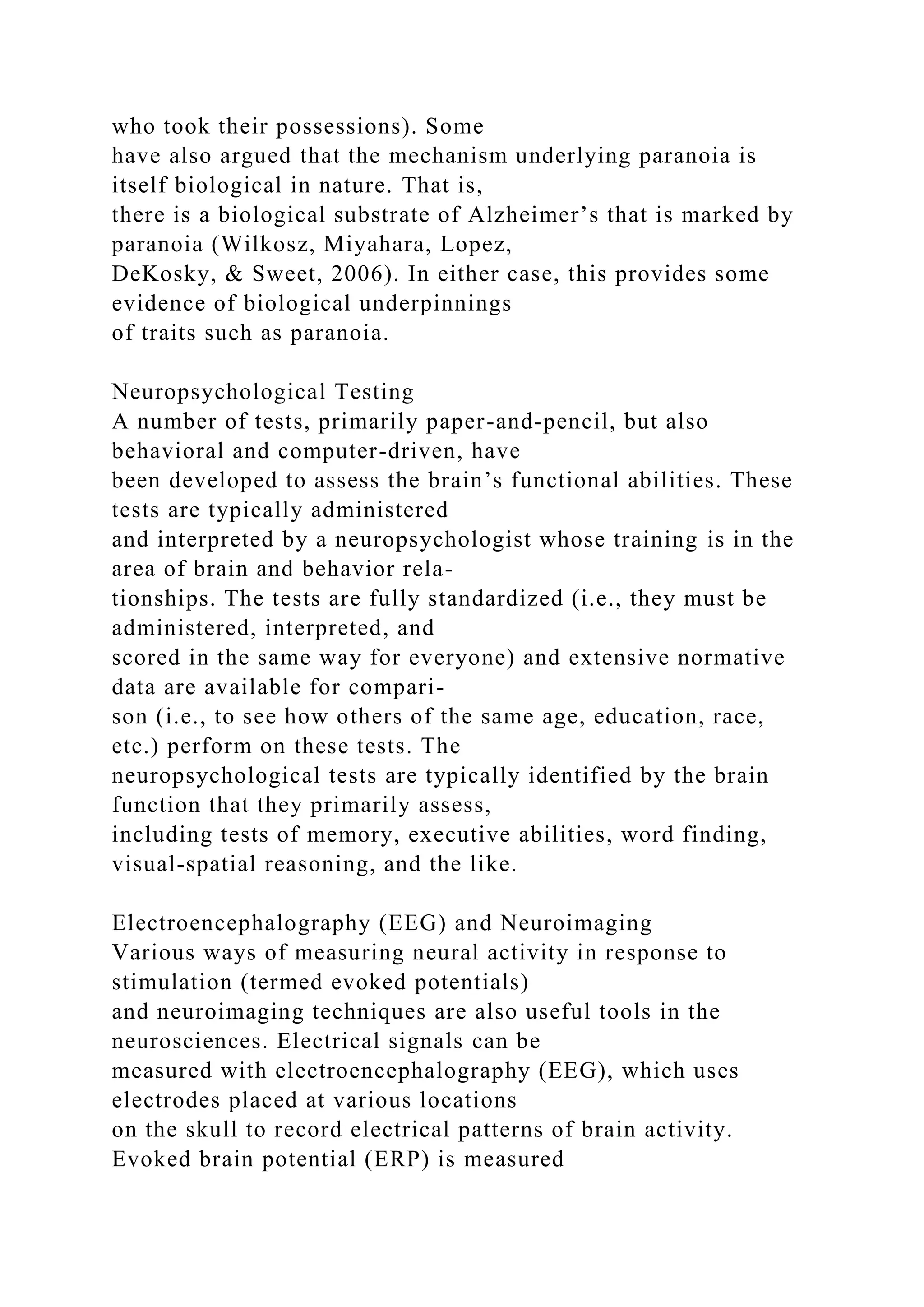 who took their possessions). Some
have also argued that the mechanism underlying paranoia is
itself biological in nature. That is,
there is a biological substrate of Alzheimer’s that is marked by
paranoia (Wilkosz, Miyahara, Lopez,
DeKosky, & Sweet, 2006). In either case, this provides some
evidence of biological underpinnings
of traits such as paranoia.
Neuropsychological Testing
A number of tests, primarily paper-and-pencil, but also
behavioral and computer-driven, have
been developed to assess the brain’s functional abilities. These
tests are typically administered
and interpreted by a neuropsychologist whose training is in the
area of brain and behavior rela-
tionships. The tests are fully standardized (i.e., they must be
administered, interpreted, and
scored in the same way for everyone) and extensive normative
data are available for compari-
son (i.e., to see how others of the same age, education, race,
etc.) perform on these tests. The
neuropsychological tests are typically identified by the brain
function that they primarily assess,
including tests of memory, executive abilities, word finding,
visual-spatial reasoning, and the like.
Electroencephalography (EEG) and Neuroimaging
Various ways of measuring neural activity in response to
stimulation (termed evoked potentials)
and neuroimaging techniques are also useful tools in the
neurosciences. Electrical signals can be
measured with electroencephalography (EEG), which uses
electrodes placed at various locations
on the skull to record electrical patterns of brain activity.
Evoked brain potential (ERP) is measured
 