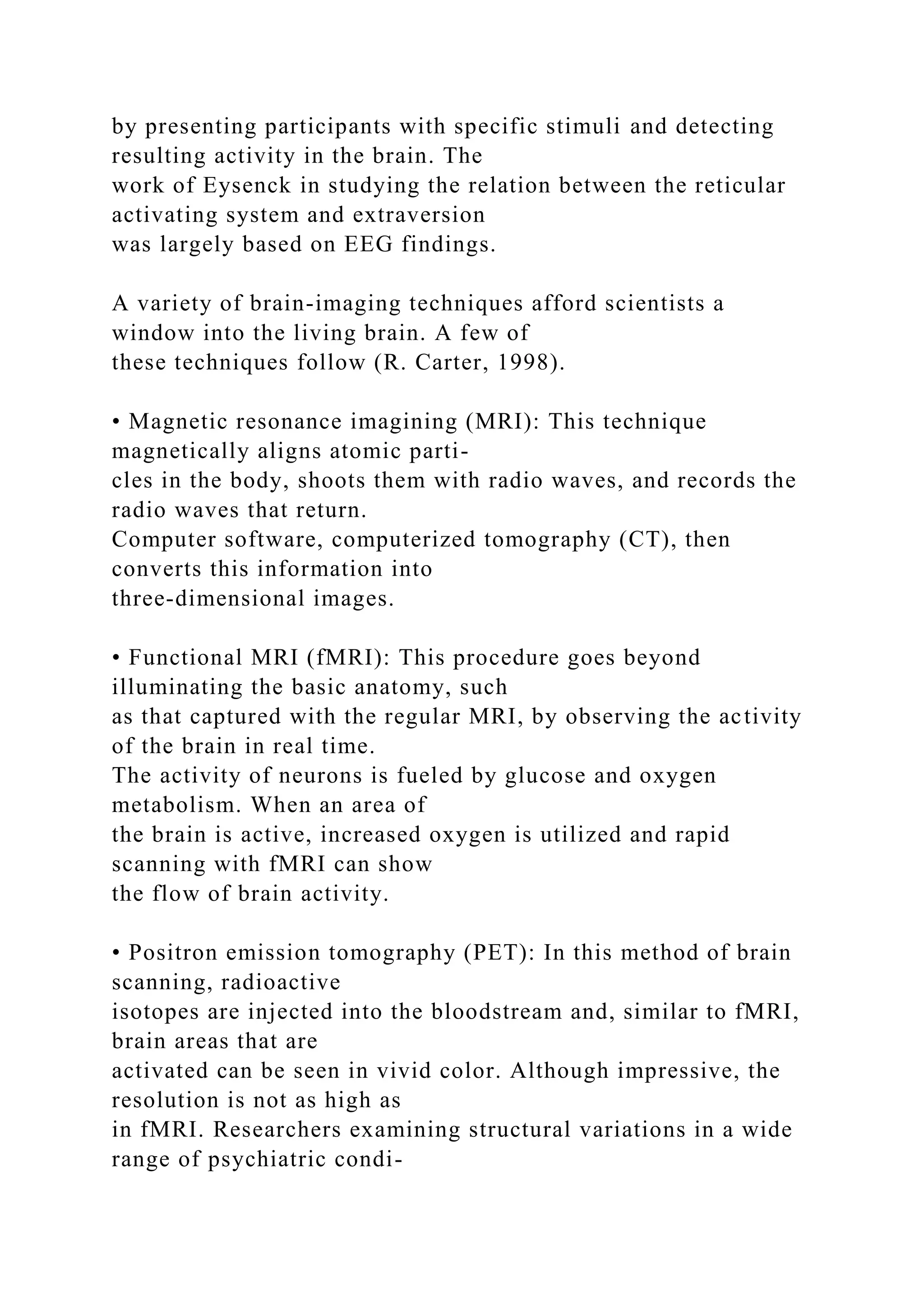 by presenting participants with specific stimuli and detecting
resulting activity in the brain. The
work of Eysenck in studying the relation between the reticular
activating system and extraversion
was largely based on EEG findings.
A variety of brain-imaging techniques afford scientists a
window into the living brain. A few of
these techniques follow (R. Carter, 1998).
• Magnetic resonance imagining (MRI): This technique
magnetically aligns atomic parti-
cles in the body, shoots them with radio waves, and records the
radio waves that return.
Computer software, computerized tomography (CT), then
converts this information into
three-dimensional images.
• Functional MRI (fMRI): This procedure goes beyond
illuminating the basic anatomy, such
as that captured with the regular MRI, by observing the activity
of the brain in real time.
The activity of neurons is fueled by glucose and oxygen
metabolism. When an area of
the brain is active, increased oxygen is utilized and rapid
scanning with fMRI can show
the flow of brain activity.
• Positron emission tomography (PET): In this method of brain
scanning, radioactive
isotopes are injected into the bloodstream and, similar to fMRI,
brain areas that are
activated can be seen in vivid color. Although impressive, the
resolution is not as high as
in fMRI. Researchers examining structural variations in a wide
range of psychiatric condi-
 