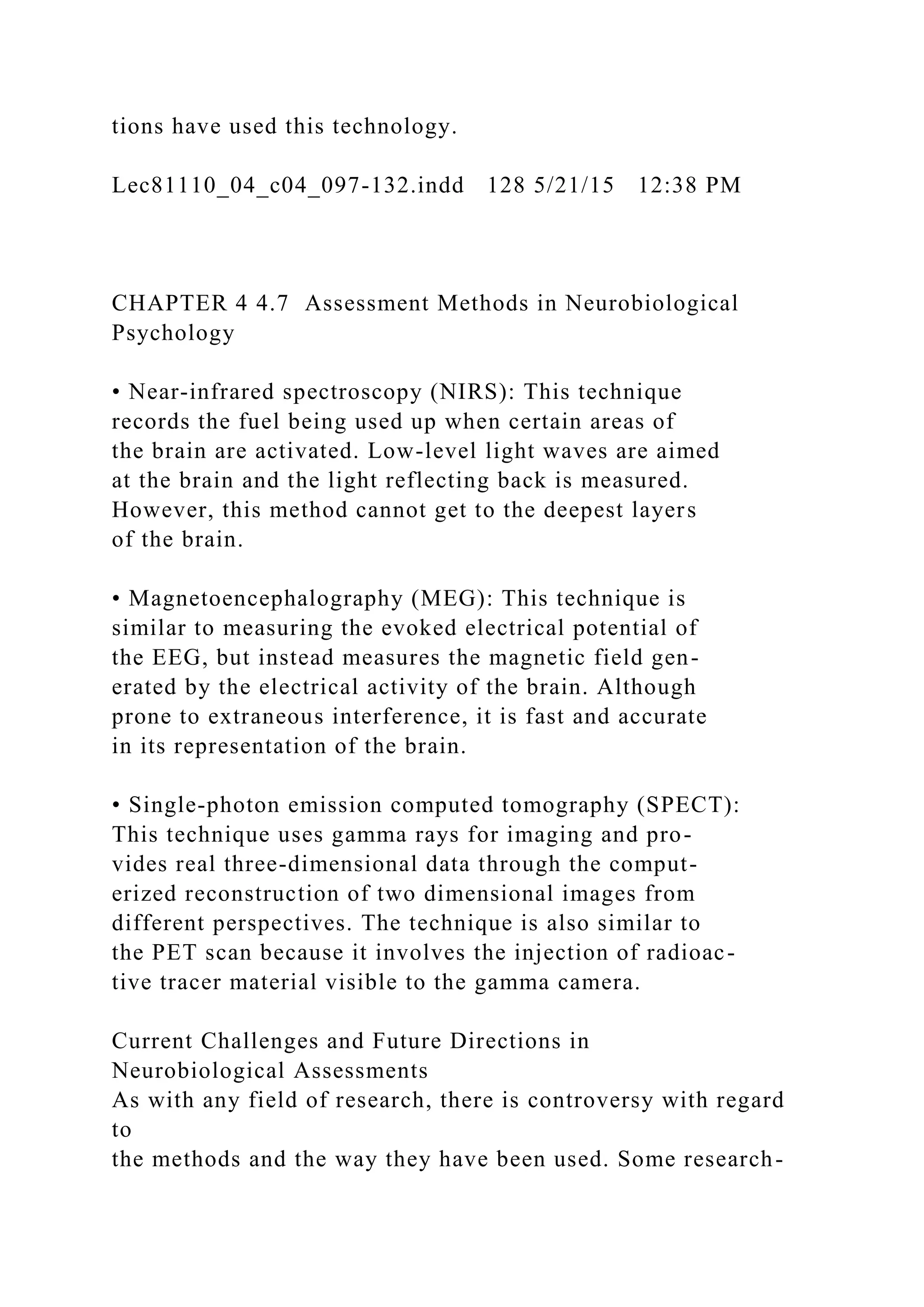 tions have used this technology.
Lec81110_04_c04_097-132.indd 128 5/21/15 12:38 PM
CHAPTER 4 4.7 Assessment Methods in Neurobiological
Psychology
• Near-infrared spectroscopy (NIRS): This technique
records the fuel being used up when certain areas of
the brain are activated. Low-level light waves are aimed
at the brain and the light reflecting back is measured.
However, this method cannot get to the deepest layers
of the brain.
• Magnetoencephalography (MEG): This technique is
similar to measuring the evoked electrical potential of
the EEG, but instead measures the magnetic field gen-
erated by the electrical activity of the brain. Although
prone to extraneous interference, it is fast and accurate
in its representation of the brain.
• Single-photon emission computed tomography (SPECT):
This technique uses gamma rays for imaging and pro-
vides real three-dimensional data through the comput-
erized reconstruction of two dimensional images from
different perspectives. The technique is also similar to
the PET scan because it involves the injection of radioac-
tive tracer material visible to the gamma camera.
Current Challenges and Future Directions in
Neurobiological Assessments
As with any field of research, there is controversy with regard
to
the methods and the way they have been used. Some research-
 