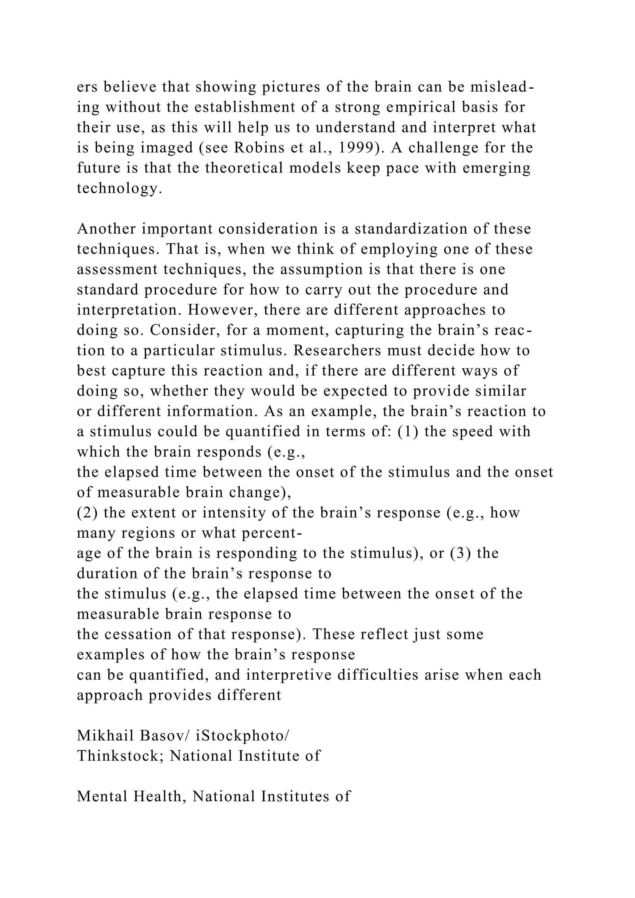 ers believe that showing pictures of the brain can be mislead-
ing without the establishment of a strong empirical basis for
their use, as this will help us to understand and interpret what
is being imaged (see Robins et al., 1999). A challenge for the
future is that the theoretical models keep pace with emerging
technology.
Another important consideration is a standardization of these
techniques. That is, when we think of employing one of these
assessment techniques, the assumption is that there is one
standard procedure for how to carry out the procedure and
interpretation. However, there are different approaches to
doing so. Consider, for a moment, capturing the brain’s reac-
tion to a particular stimulus. Researchers must decide how to
best capture this reaction and, if there are different ways of
doing so, whether they would be expected to provide similar
or different information. As an example, the brain’s reaction to
a stimulus could be quantified in terms of: (1) the speed with
which the brain responds (e.g.,
the elapsed time between the onset of the stimulus and the onset
of measurable brain change),
(2) the extent or intensity of the brain’s response (e.g., how
many regions or what percent-
age of the brain is responding to the stimulus), or (3) the
duration of the brain’s response to
the stimulus (e.g., the elapsed time between the onset of the
measurable brain response to
the cessation of that response). These reflect just some
examples of how the brain’s response
can be quantified, and interpretive difficulties arise when each
approach provides different
Mikhail Basov/ iStockphoto/
Thinkstock; National Institute of
Mental Health, National Institutes of
 