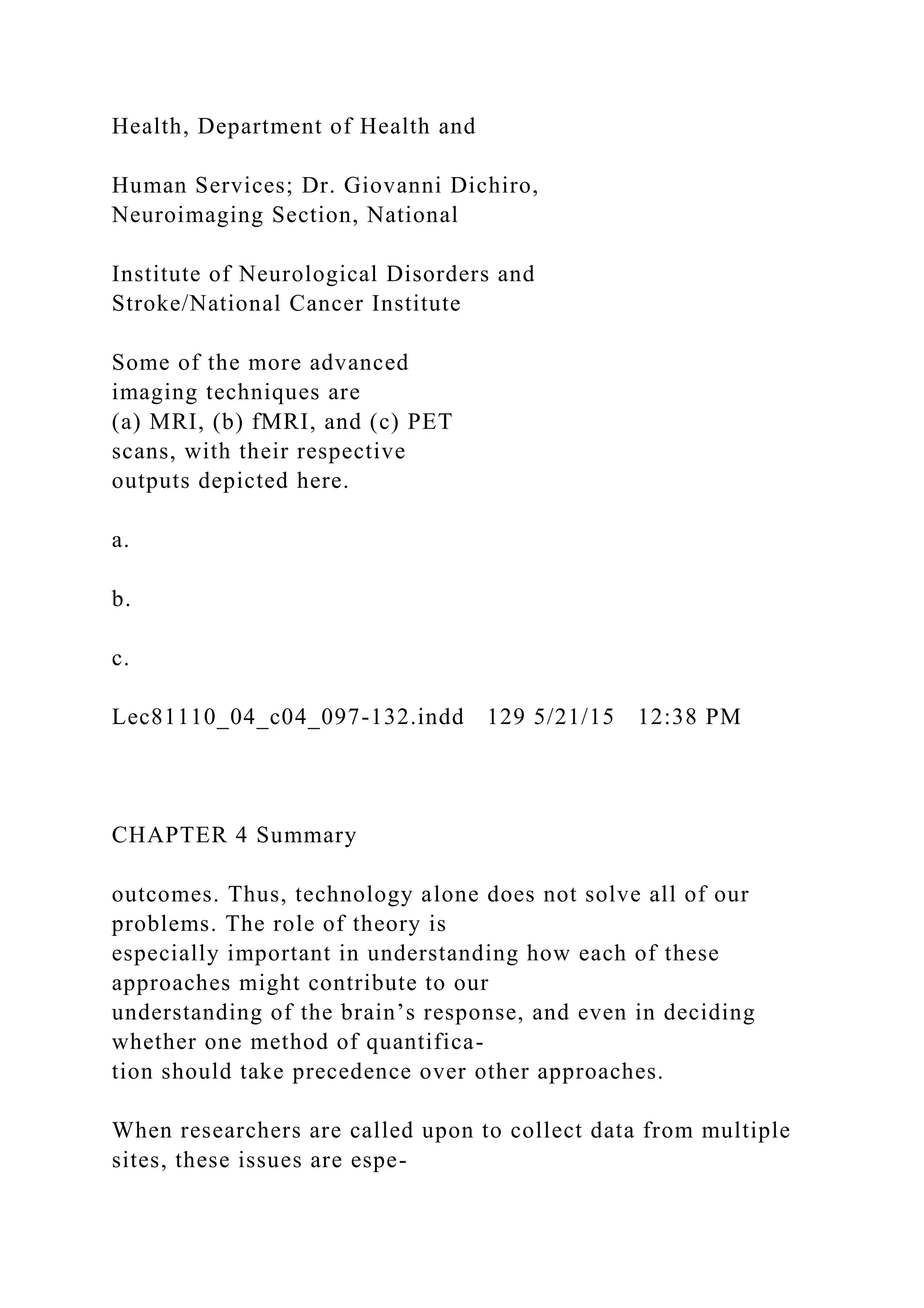 Health, Department of Health and
Human Services; Dr. Giovanni Dichiro,
Neuroimaging Section, National
Institute of Neurological Disorders and
Stroke/National Cancer Institute
Some of the more advanced
imaging techniques are
(a) MRI, (b) fMRI, and (c) PET
scans, with their respective
outputs depicted here.
a.
b.
c.
Lec81110_04_c04_097-132.indd 129 5/21/15 12:38 PM
CHAPTER 4 Summary
outcomes. Thus, technology alone does not solve all of our
problems. The role of theory is
especially important in understanding how each of these
approaches might contribute to our
understanding of the brain’s response, and even in deciding
whether one method of quantifica-
tion should take precedence over other approaches.
When researchers are called upon to collect data from multiple
sites, these issues are espe-
 