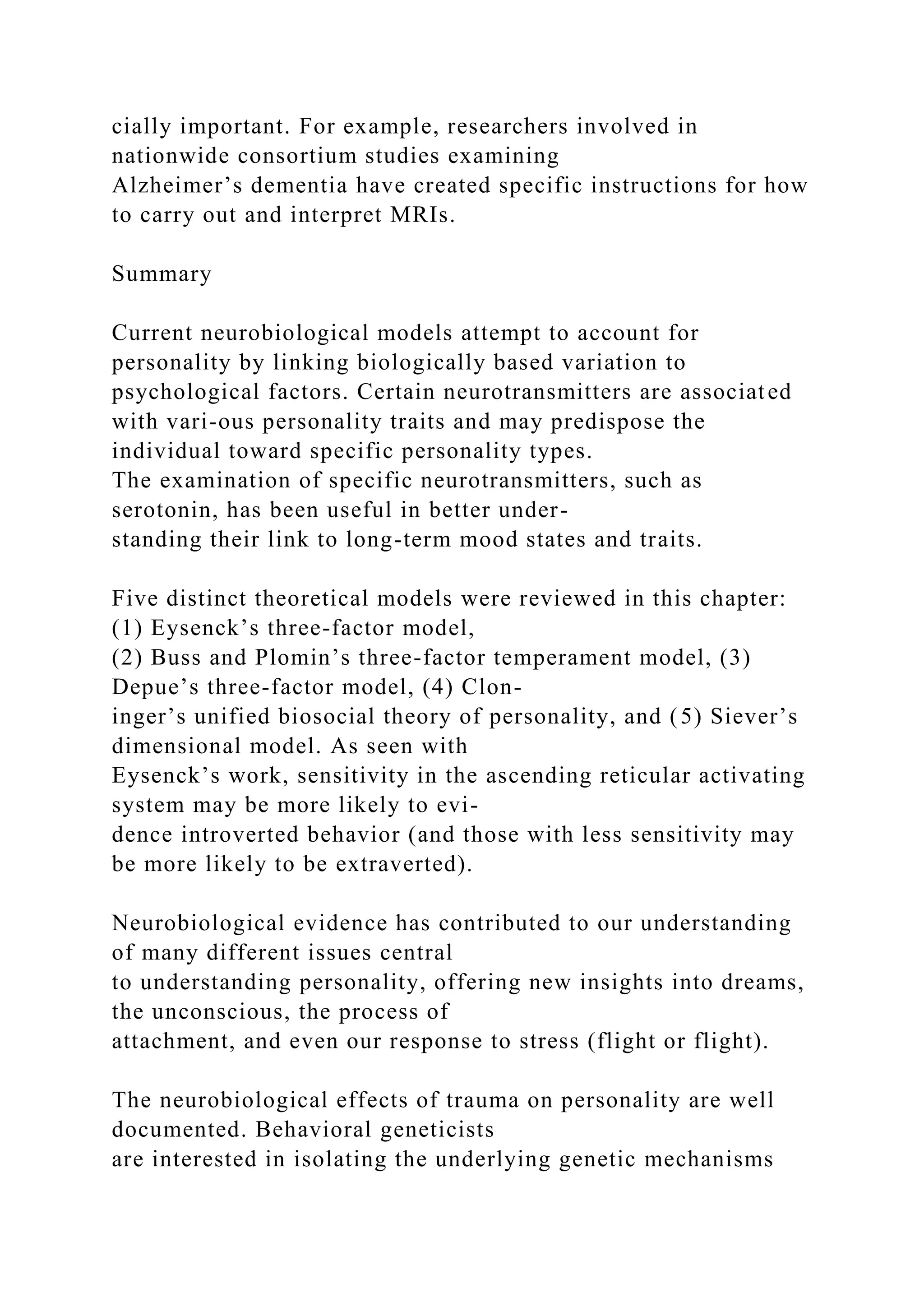 cially important. For example, researchers involved in
nationwide consortium studies examining
Alzheimer’s dementia have created specific instructions for how
to carry out and interpret MRIs.
Summary
Current neurobiological models attempt to account for
personality by linking biologically based variation to
psychological factors. Certain neurotransmitters are associated
with vari-ous personality traits and may predispose the
individual toward specific personality types.
The examination of specific neurotransmitters, such as
serotonin, has been useful in better under-
standing their link to long-term mood states and traits.
Five distinct theoretical models were reviewed in this chapter:
(1) Eysenck’s three-factor model,
(2) Buss and Plomin’s three-factor temperament model, (3)
Depue’s three-factor model, (4) Clon-
inger’s unified biosocial theory of personality, and (5) Siever’s
dimensional model. As seen with
Eysenck’s work, sensitivity in the ascending reticular activating
system may be more likely to evi-
dence introverted behavior (and those with less sensitivity may
be more likely to be extraverted).
Neurobiological evidence has contributed to our understanding
of many different issues central
to understanding personality, offering new insights into dreams,
the unconscious, the process of
attachment, and even our response to stress (flight or flight).
The neurobiological effects of trauma on personality are well
documented. Behavioral geneticists
are interested in isolating the underlying genetic mechanisms
 