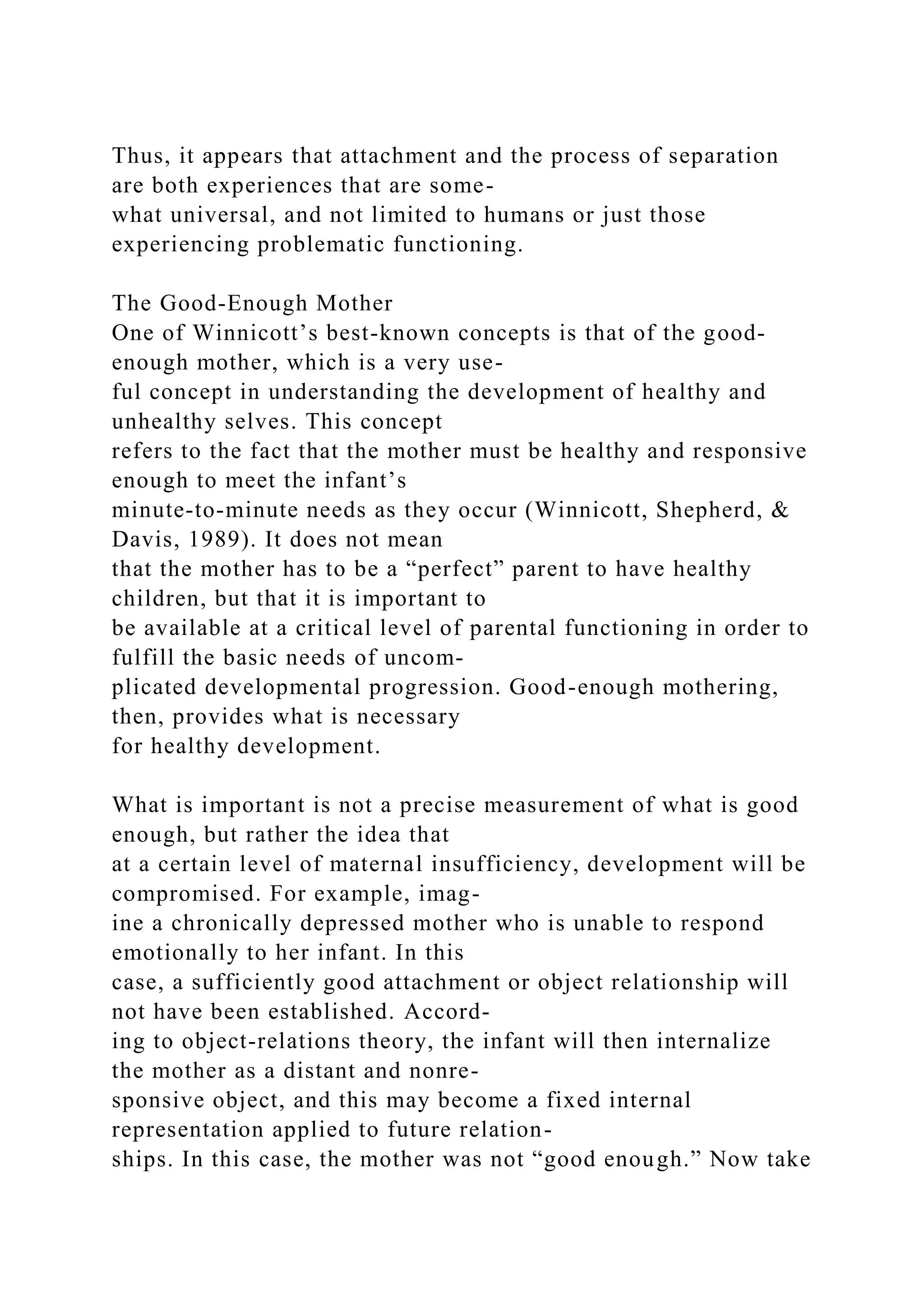 Thus, it appears that attachment and the process of separation
are both experiences that are some-
what universal, and not limited to humans or just those
experiencing problematic functioning.
The Good-Enough Mother
One of Winnicott’s best-known concepts is that of the good-
enough mother, which is a very use-
ful concept in understanding the development of healthy and
unhealthy selves. This concept
refers to the fact that the mother must be healthy and responsive
enough to meet the infant’s
minute-to-minute needs as they occur (Winnicott, Shepherd, &
Davis, 1989). It does not mean
that the mother has to be a “perfect” parent to have healthy
children, but that it is important to
be available at a critical level of parental functioning in order to
fulfill the basic needs of uncom-
plicated developmental progression. Good-enough mothering,
then, provides what is necessary
for healthy development.
What is important is not a precise measurement of what is good
enough, but rather the idea that
at a certain level of maternal insufficiency, development will be
compromised. For example, imag-
ine a chronically depressed mother who is unable to respond
emotionally to her infant. In this
case, a sufficiently good attachment or object relationship will
not have been established. Accord-
ing to object-relations theory, the infant will then internalize
the mother as a distant and nonre-
sponsive object, and this may become a fixed internal
representation applied to future relation-
ships. In this case, the mother was not “good enough.” Now take
 