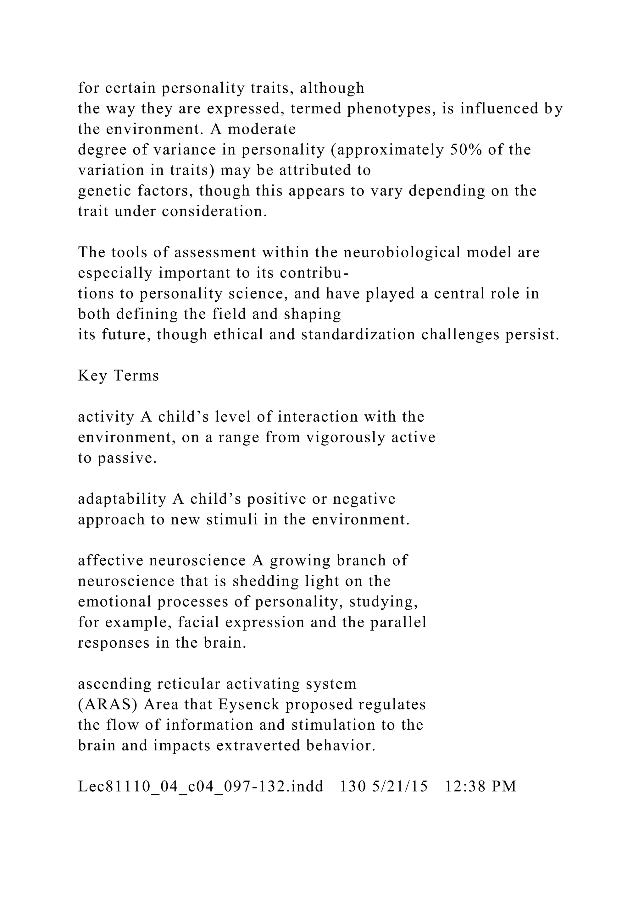for certain personality traits, although
the way they are expressed, termed phenotypes, is influenced by
the environment. A moderate
degree of variance in personality (approximately 50% of the
variation in traits) may be attributed to
genetic factors, though this appears to vary depending on the
trait under consideration.
The tools of assessment within the neurobiological model are
especially important to its contribu-
tions to personality science, and have played a central role in
both defining the field and shaping
its future, though ethical and standardization challenges persist.
Key Terms
activity A child’s level of interaction with the
environment, on a range from vigorously active
to passive.
adaptability A child’s positive or negative
approach to new stimuli in the environment.
affective neuroscience A growing branch of
neuroscience that is shedding light on the
emotional processes of personality, studying,
for example, facial expression and the parallel
responses in the brain.
ascending reticular activating system
(ARAS) Area that Eysenck proposed regulates
the flow of information and stimulation to the
brain and impacts extraverted behavior.
Lec81110_04_c04_097-132.indd 130 5/21/15 12:38 PM
 