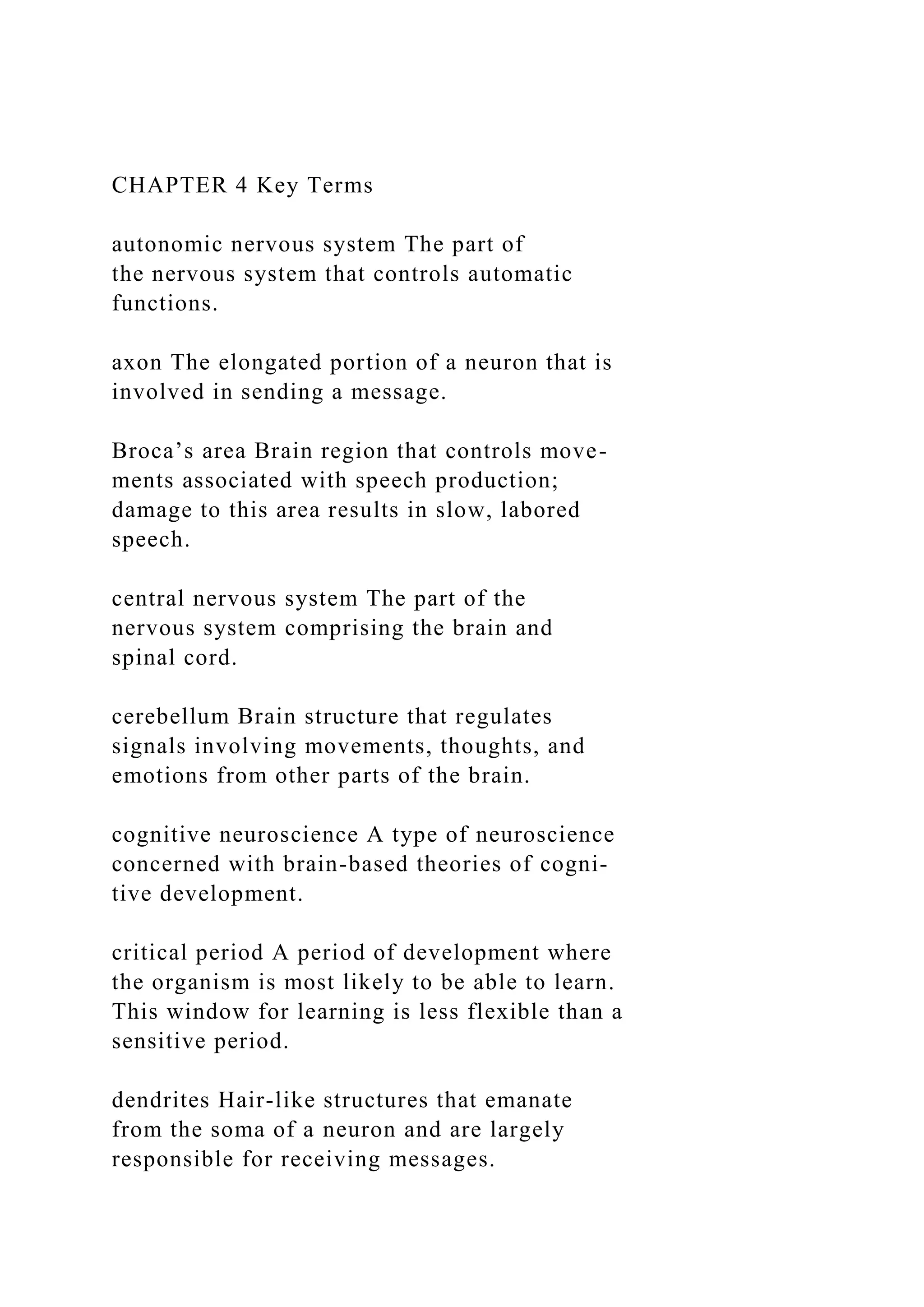 CHAPTER 4 Key Terms
autonomic nervous system The part of
the nervous system that controls automatic
functions.
axon The elongated portion of a neuron that is
involved in sending a message.
Broca’s area Brain region that controls move-
ments associated with speech production;
damage to this area results in slow, labored
speech.
central nervous system The part of the
nervous system comprising the brain and
spinal cord.
cerebellum Brain structure that regulates
signals involving movements, thoughts, and
emotions from other parts of the brain.
cognitive neuroscience A type of neuroscience
concerned with brain-based theories of cogni-
tive development.
critical period A period of development where
the organism is most likely to be able to learn.
This window for learning is less flexible than a
sensitive period.
dendrites Hair-like structures that emanate
from the soma of a neuron and are largely
responsible for receiving messages.
 