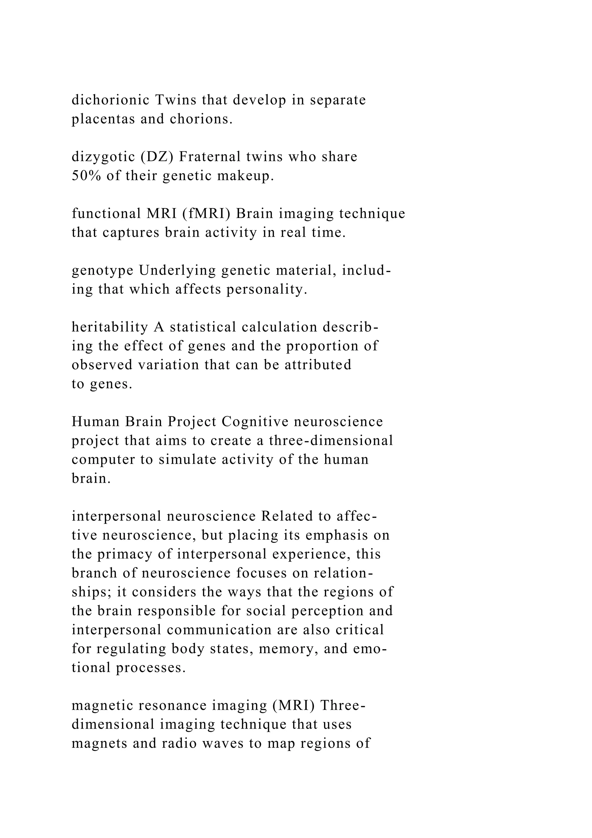 dichorionic Twins that develop in separate
placentas and chorions.
dizygotic (DZ) Fraternal twins who share
50% of their genetic makeup.
functional MRI (fMRI) Brain imaging technique
that captures brain activity in real time.
genotype Underlying genetic material, includ-
ing that which affects personality.
heritability A statistical calculation describ-
ing the effect of genes and the proportion of
observed variation that can be attributed
to genes.
Human Brain Project Cognitive neuroscience
project that aims to create a three-dimensional
computer to simulate activity of the human
brain.
interpersonal neuroscience Related to affec-
tive neuroscience, but placing its emphasis on
the primacy of interpersonal experience, this
branch of neuroscience focuses on relation-
ships; it considers the ways that the regions of
the brain responsible for social perception and
interpersonal communication are also critical
for regulating body states, memory, and emo-
tional processes.
magnetic resonance imaging (MRI) Three-
dimensional imaging technique that uses
magnets and radio waves to map regions of
 
