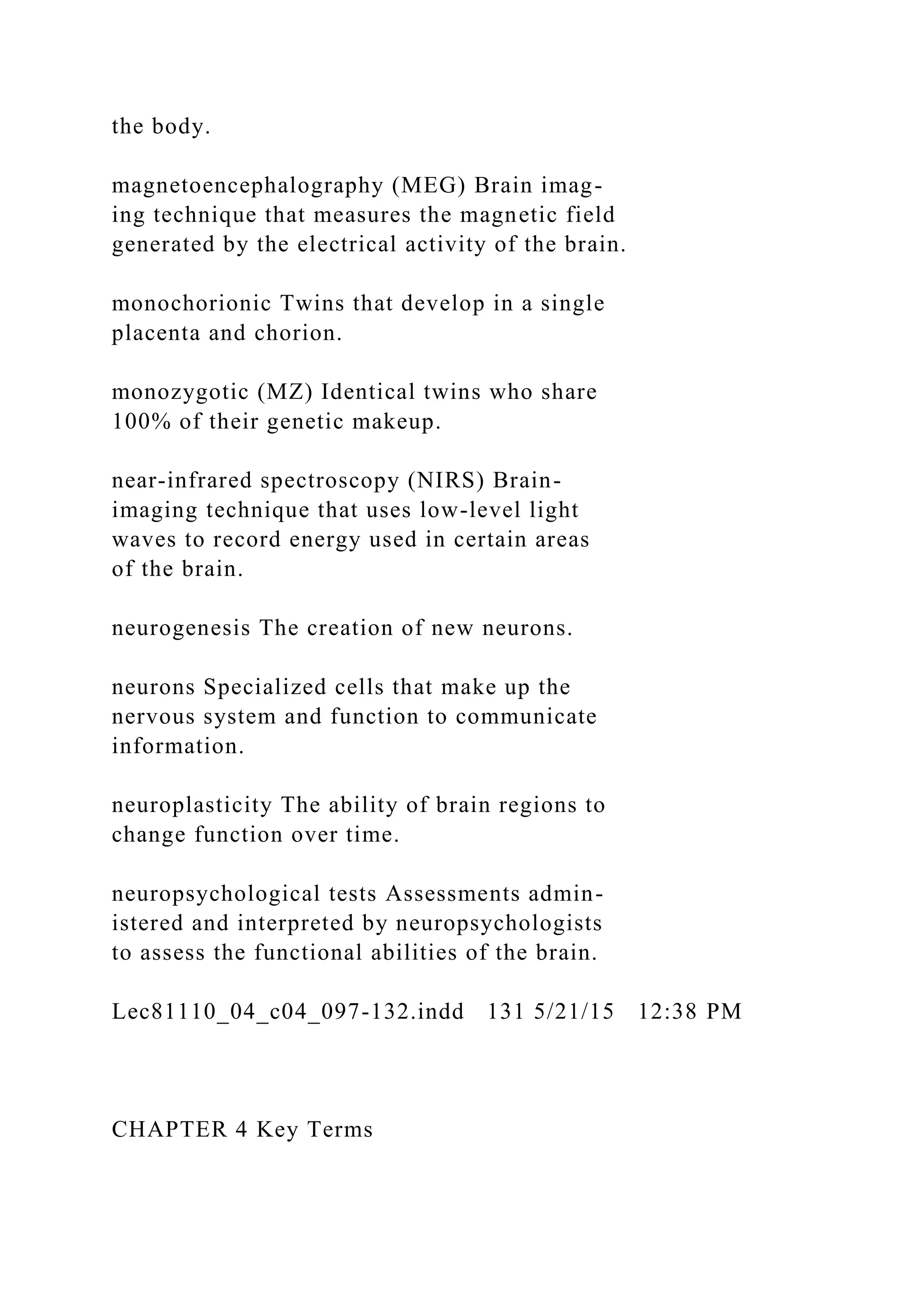 the body.
magnetoencephalography (MEG) Brain imag-
ing technique that measures the magnetic field
generated by the electrical activity of the brain.
monochorionic Twins that develop in a single
placenta and chorion.
monozygotic (MZ) Identical twins who share
100% of their genetic makeup.
near-infrared spectroscopy (NIRS) Brain-
imaging technique that uses low-level light
waves to record energy used in certain areas
of the brain.
neurogenesis The creation of new neurons.
neurons Specialized cells that make up the
nervous system and function to communicate
information.
neuroplasticity The ability of brain regions to
change function over time.
neuropsychological tests Assessments admin-
istered and interpreted by neuropsychologists
to assess the functional abilities of the brain.
Lec81110_04_c04_097-132.indd 131 5/21/15 12:38 PM
CHAPTER 4 Key Terms
 