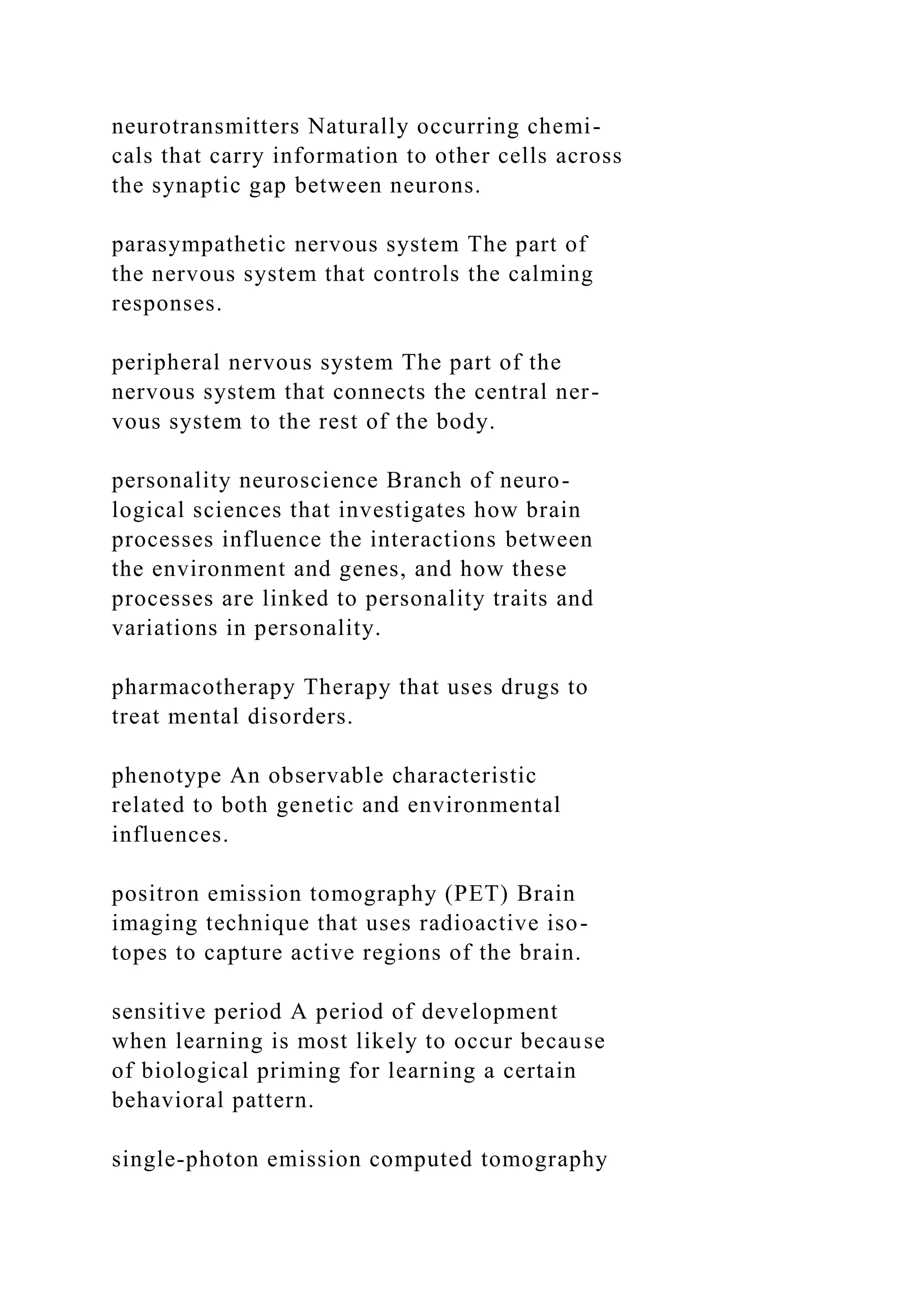 neurotransmitters Naturally occurring chemi-
cals that carry information to other cells across
the synaptic gap between neurons.
parasympathetic nervous system The part of
the nervous system that controls the calming
responses.
peripheral nervous system The part of the
nervous system that connects the central ner-
vous system to the rest of the body.
personality neuroscience Branch of neuro-
logical sciences that investigates how brain
processes influence the interactions between
the environment and genes, and how these
processes are linked to personality traits and
variations in personality.
pharmacotherapy Therapy that uses drugs to
treat mental disorders.
phenotype An observable characteristic
related to both genetic and environmental
influences.
positron emission tomography (PET) Brain
imaging technique that uses radioactive iso-
topes to capture active regions of the brain.
sensitive period A period of development
when learning is most likely to occur because
of biological priming for learning a certain
behavioral pattern.
single-photon emission computed tomography
 
