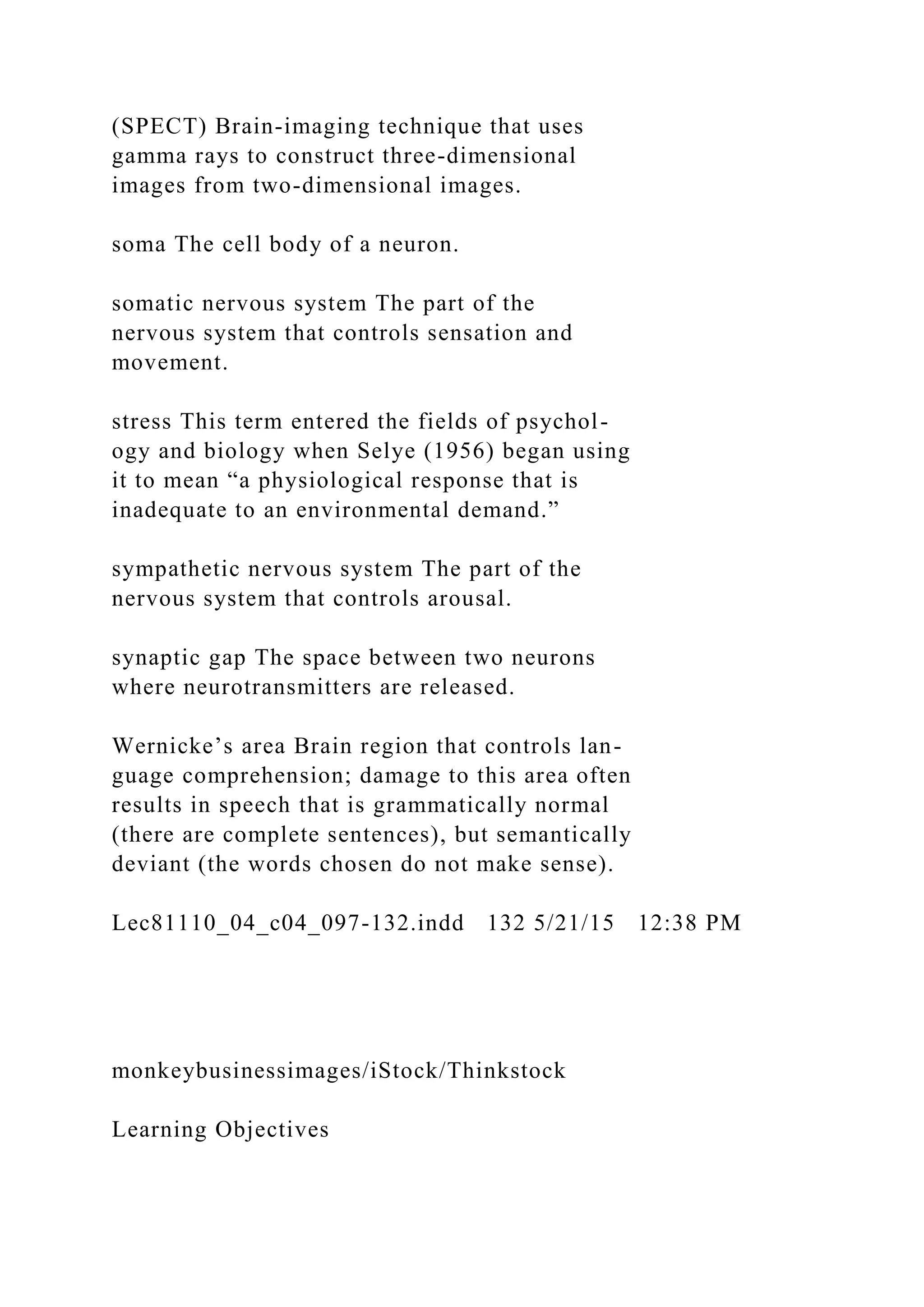 (SPECT) Brain-imaging technique that uses
gamma rays to construct three-dimensional
images from two-dimensional images.
soma The cell body of a neuron.
somatic nervous system The part of the
nervous system that controls sensation and
movement.
stress This term entered the fields of psychol-
ogy and biology when Selye (1956) began using
it to mean “a physiological response that is
inadequate to an environmental demand.”
sympathetic nervous system The part of the
nervous system that controls arousal.
synaptic gap The space between two neurons
where neurotransmitters are released.
Wernicke’s area Brain region that controls lan-
guage comprehension; damage to this area often
results in speech that is grammatically normal
(there are complete sentences), but semantically
deviant (the words chosen do not make sense).
Lec81110_04_c04_097-132.indd 132 5/21/15 12:38 PM
monkeybusinessimages/iStock/Thinkstock
Learning Objectives
 