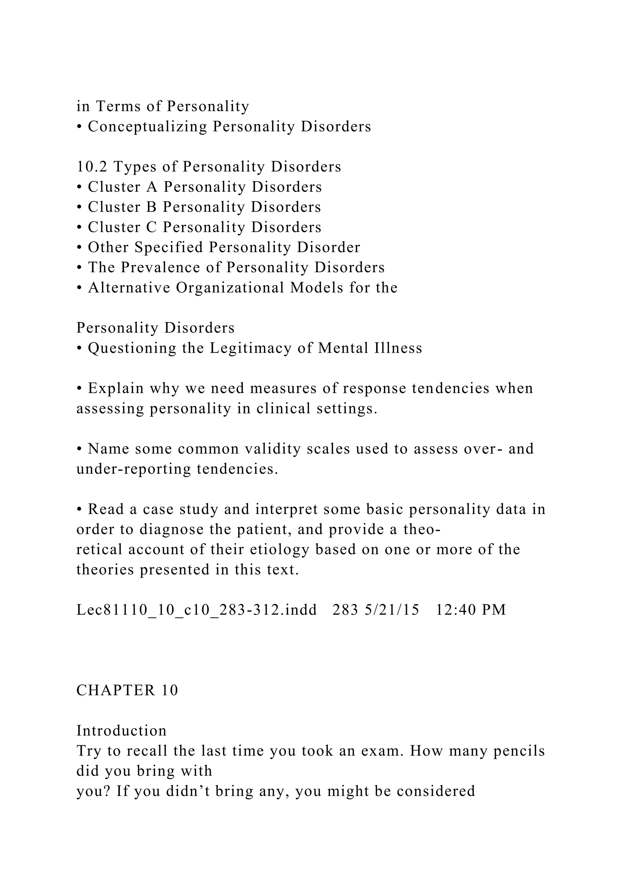 in Terms of Personality
• Conceptualizing Personality Disorders
10.2 Types of Personality Disorders
• Cluster A Personality Disorders
• Cluster B Personality Disorders
• Cluster C Personality Disorders
• Other Specified Personality Disorder
• The Prevalence of Personality Disorders
• Alternative Organizational Models for the
Personality Disorders
• Questioning the Legitimacy of Mental Illness
• Explain why we need measures of response tendencies when
assessing personality in clinical settings.
• Name some common validity scales used to assess over- and
under-reporting tendencies.
• Read a case study and interpret some basic personality data in
order to diagnose the patient, and provide a theo-
retical account of their etiology based on one or more of the
theories presented in this text.
Lec81110_10_c10_283-312.indd 283 5/21/15 12:40 PM
CHAPTER 10
Introduction
Try to recall the last time you took an exam. How many pencils
did you bring with
you? If you didn’t bring any, you might be considered
 