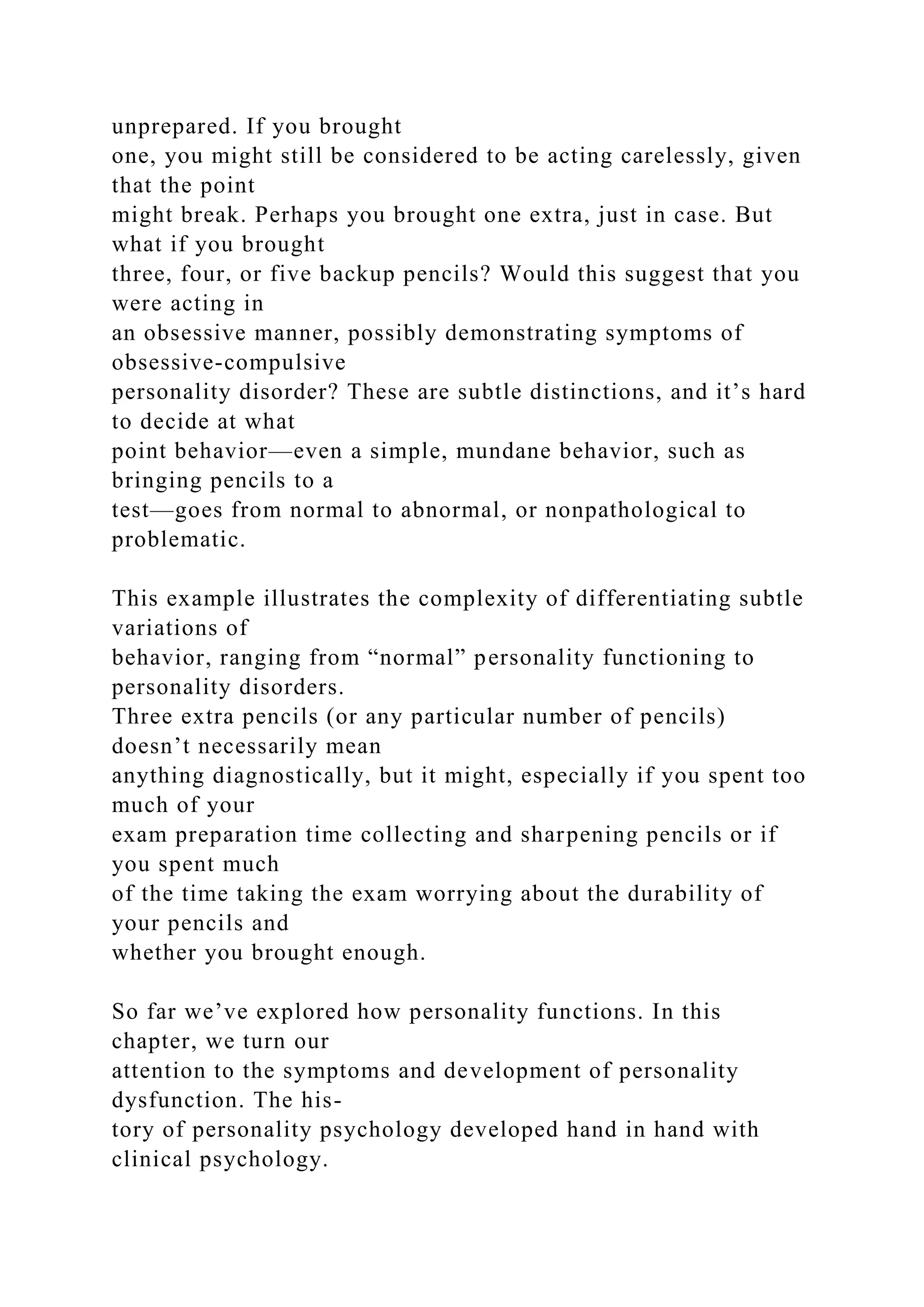 unprepared. If you brought
one, you might still be considered to be acting carelessly, given
that the point
might break. Perhaps you brought one extra, just in case. But
what if you brought
three, four, or five backup pencils? Would this suggest that you
were acting in
an obsessive manner, possibly demonstrating symptoms of
obsessive-compulsive
personality disorder? These are subtle distinctions, and it’s hard
to decide at what
point behavior—even a simple, mundane behavior, such as
bringing pencils to a
test—goes from normal to abnormal, or nonpathological to
problematic.
This example illustrates the complexity of differentiating subtle
variations of
behavior, ranging from “normal” personality functioning to
personality disorders.
Three extra pencils (or any particular number of pencils)
doesn’t necessarily mean
anything diagnostically, but it might, especially if you spent too
much of your
exam preparation time collecting and sharpening pencils or if
you spent much
of the time taking the exam worrying about the durability of
your pencils and
whether you brought enough.
So far we’ve explored how personality functions. In this
chapter, we turn our
attention to the symptoms and development of personality
dysfunction. The his-
tory of personality psychology developed hand in hand with
clinical psychology.
 