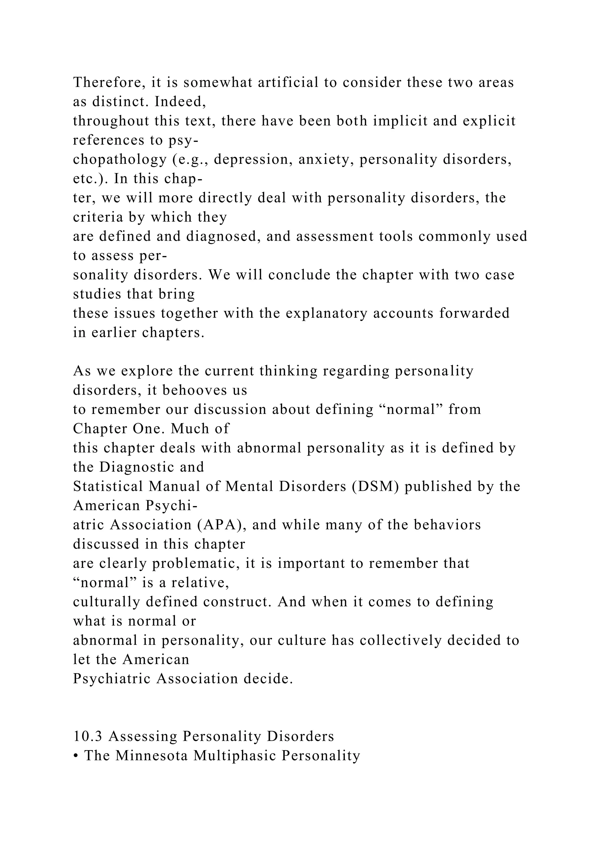 Therefore, it is somewhat artificial to consider these two areas
as distinct. Indeed,
throughout this text, there have been both implicit and explicit
references to psy-
chopathology (e.g., depression, anxiety, personality disorders,
etc.). In this chap-
ter, we will more directly deal with personality disorders, the
criteria by which they
are defined and diagnosed, and assessment tools commonly used
to assess per-
sonality disorders. We will conclude the chapter with two case
studies that bring
these issues together with the explanatory accounts forwarded
in earlier chapters.
As we explore the current thinking regarding personality
disorders, it behooves us
to remember our discussion about defining “normal” from
Chapter One. Much of
this chapter deals with abnormal personality as it is defined by
the Diagnostic and
Statistical Manual of Mental Disorders (DSM) published by the
American Psychi-
atric Association (APA), and while many of the behaviors
discussed in this chapter
are clearly problematic, it is important to remember that
“normal” is a relative,
culturally defined construct. And when it comes to defining
what is normal or
abnormal in personality, our culture has collectively decided to
let the American
Psychiatric Association decide.
10.3 Assessing Personality Disorders
• The Minnesota Multiphasic Personality
 