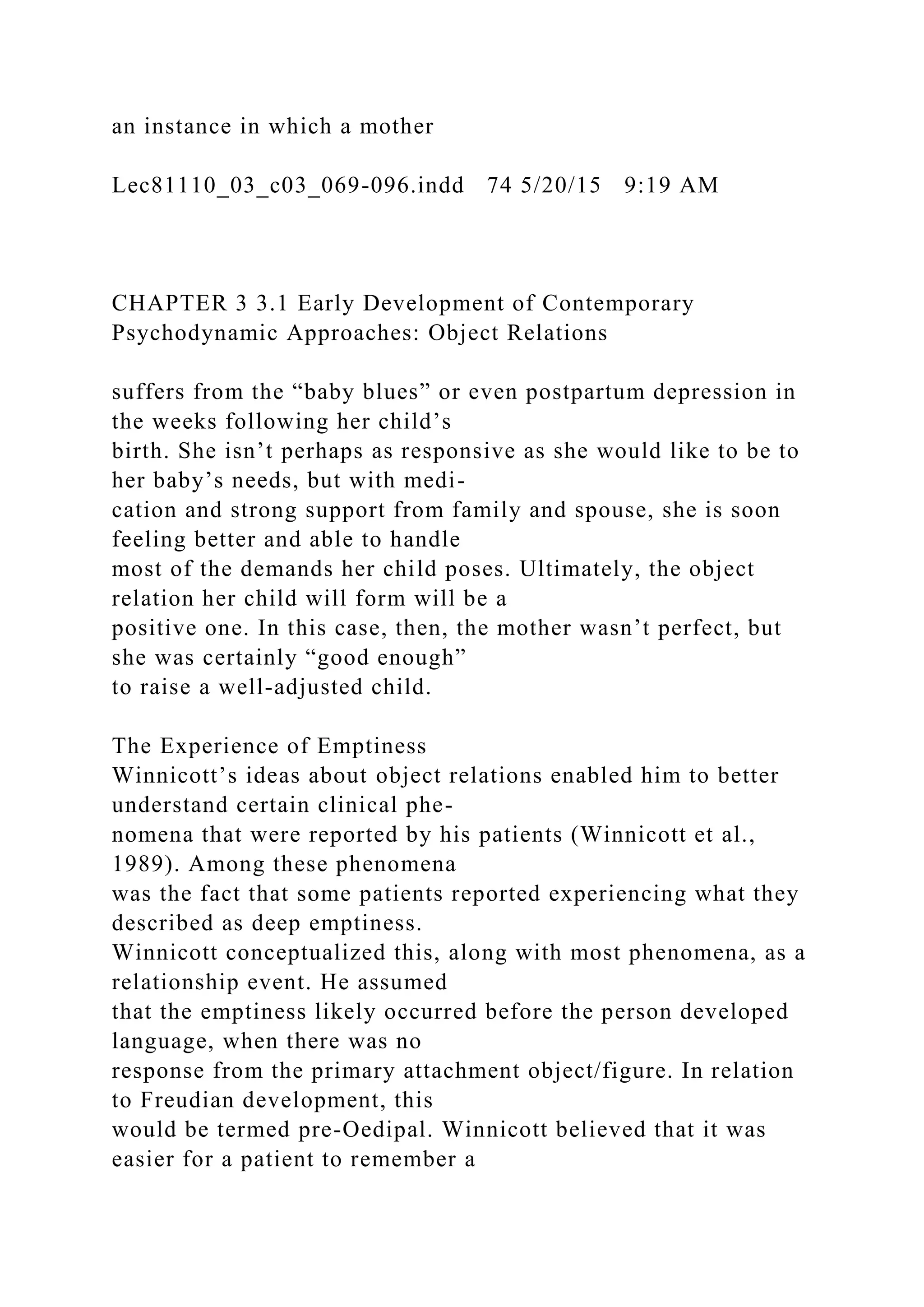 an instance in which a mother
Lec81110_03_c03_069-096.indd 74 5/20/15 9:19 AM
CHAPTER 3 3.1 Early Development of Contemporary
Psychodynamic Approaches: Object Relations
suffers from the “baby blues” or even postpartum depression in
the weeks following her child’s
birth. She isn’t perhaps as responsive as she would like to be to
her baby’s needs, but with medi-
cation and strong support from family and spouse, she is soon
feeling better and able to handle
most of the demands her child poses. Ultimately, the object
relation her child will form will be a
positive one. In this case, then, the mother wasn’t perfect, but
she was certainly “good enough”
to raise a well-adjusted child.
The Experience of Emptiness
Winnicott’s ideas about object relations enabled him to better
understand certain clinical phe-
nomena that were reported by his patients (Winnicott et al.,
1989). Among these phenomena
was the fact that some patients reported experiencing what they
described as deep emptiness.
Winnicott conceptualized this, along with most phenomena, as a
relationship event. He assumed
that the emptiness likely occurred before the person developed
language, when there was no
response from the primary attachment object/figure. In relation
to Freudian development, this
would be termed pre-Oedipal. Winnicott believed that it was
easier for a patient to remember a
 