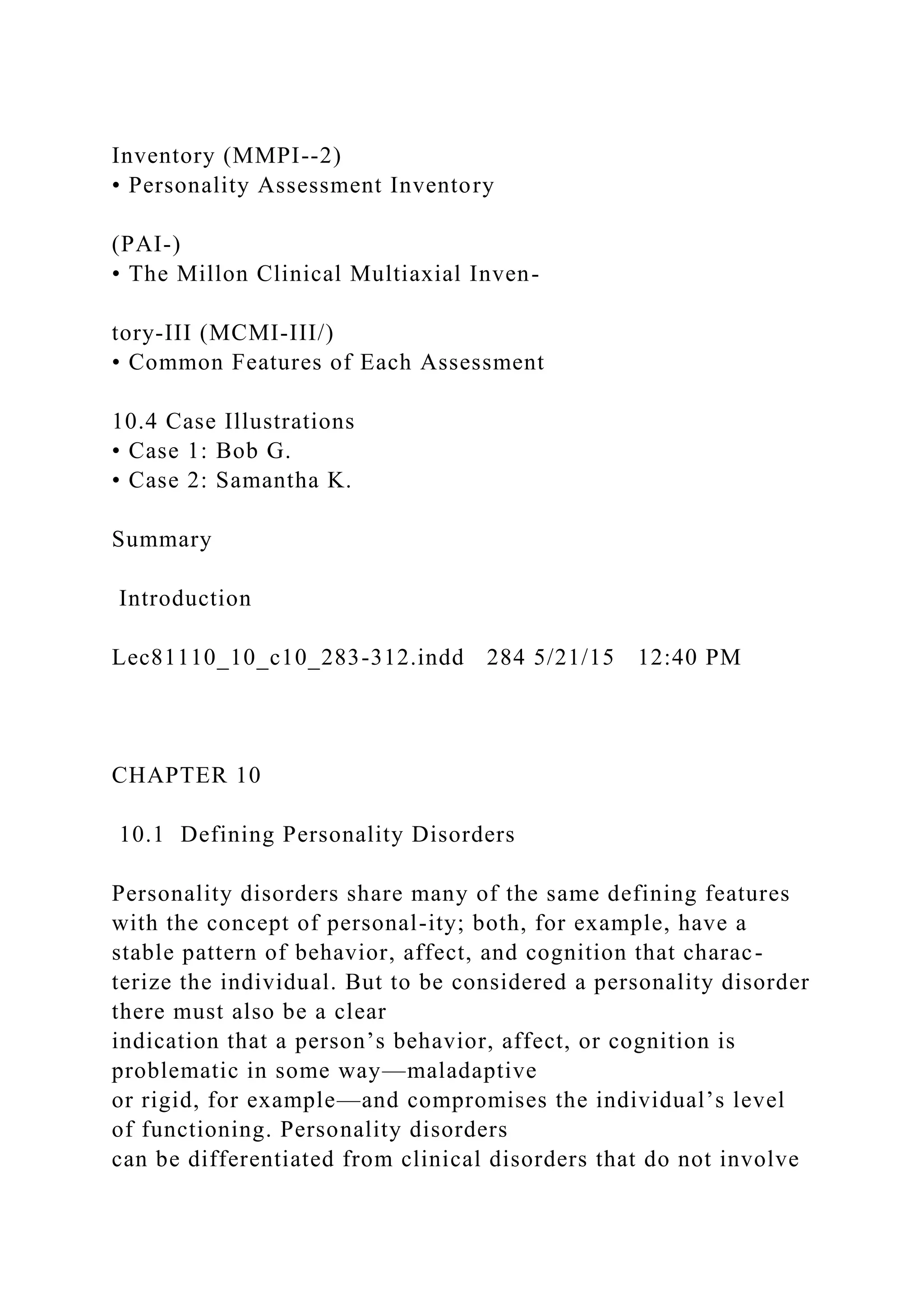 Inventory (MMPI--2)
• Personality Assessment Inventory
(PAI-)
• The Millon Clinical Multiaxial Inven-
tory-III (MCMI-III/)
• Common Features of Each Assessment
10.4 Case Illustrations
• Case 1: Bob G.
• Case 2: Samantha K.
Summary
Introduction
Lec81110_10_c10_283-312.indd 284 5/21/15 12:40 PM
CHAPTER 10
10.1 Defining Personality Disorders
Personality disorders share many of the same defining features
with the concept of personal-ity; both, for example, have a
stable pattern of behavior, affect, and cognition that charac-
terize the individual. But to be considered a personality disorder
there must also be a clear
indication that a person’s behavior, affect, or cognition is
problematic in some way—maladaptive
or rigid, for example—and compromises the individual’s level
of functioning. Personality disorders
can be differentiated from clinical disorders that do not involve
 