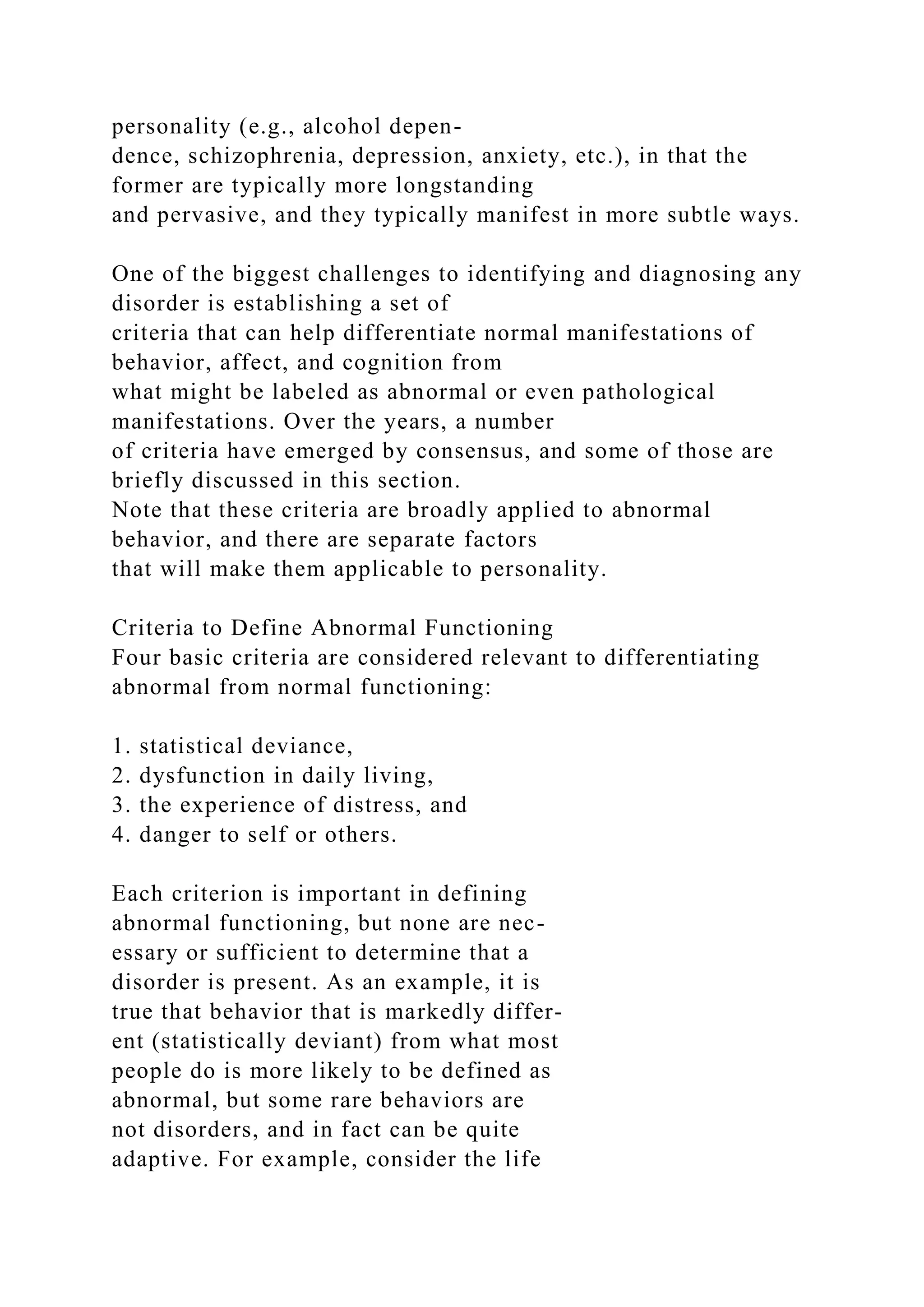 personality (e.g., alcohol depen-
dence, schizophrenia, depression, anxiety, etc.), in that the
former are typically more longstanding
and pervasive, and they typically manifest in more subtle ways.
One of the biggest challenges to identifying and diagnosing any
disorder is establishing a set of
criteria that can help differentiate normal manifestations of
behavior, affect, and cognition from
what might be labeled as abnormal or even pathological
manifestations. Over the years, a number
of criteria have emerged by consensus, and some of those are
briefly discussed in this section.
Note that these criteria are broadly applied to abnormal
behavior, and there are separate factors
that will make them applicable to personality.
Criteria to Define Abnormal Functioning
Four basic criteria are considered relevant to differentiating
abnormal from normal functioning:
1. statistical deviance,
2. dysfunction in daily living,
3. the experience of distress, and
4. danger to self or others.
Each criterion is important in defining
abnormal functioning, but none are nec-
essary or sufficient to determine that a
disorder is present. As an example, it is
true that behavior that is markedly differ-
ent (statistically deviant) from what most
people do is more likely to be defined as
abnormal, but some rare behaviors are
not disorders, and in fact can be quite
adaptive. For example, consider the life
 