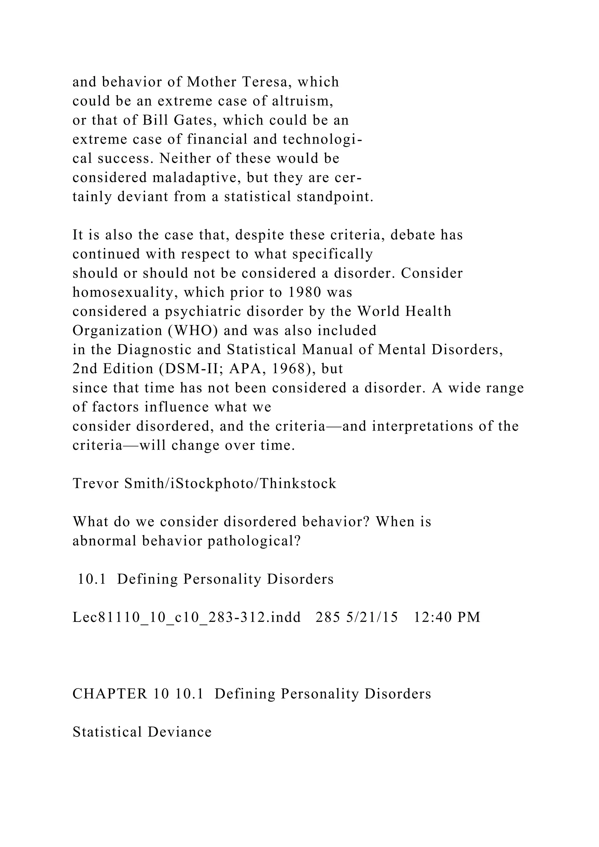 and behavior of Mother Teresa, which
could be an extreme case of altruism,
or that of Bill Gates, which could be an
extreme case of financial and technologi-
cal success. Neither of these would be
considered maladaptive, but they are cer-
tainly deviant from a statistical standpoint.
It is also the case that, despite these criteria, debate has
continued with respect to what specifically
should or should not be considered a disorder. Consider
homosexuality, which prior to 1980 was
considered a psychiatric disorder by the World Health
Organization (WHO) and was also included
in the Diagnostic and Statistical Manual of Mental Disorders,
2nd Edition (DSM-II; APA, 1968), but
since that time has not been considered a disorder. A wide range
of factors influence what we
consider disordered, and the criteria—and interpretations of the
criteria—will change over time.
Trevor Smith/iStockphoto/Thinkstock
What do we consider disordered behavior? When is
abnormal behavior pathological?
10.1 Defining Personality Disorders
Lec81110_10_c10_283-312.indd 285 5/21/15 12:40 PM
CHAPTER 10 10.1 Defining Personality Disorders
Statistical Deviance
 