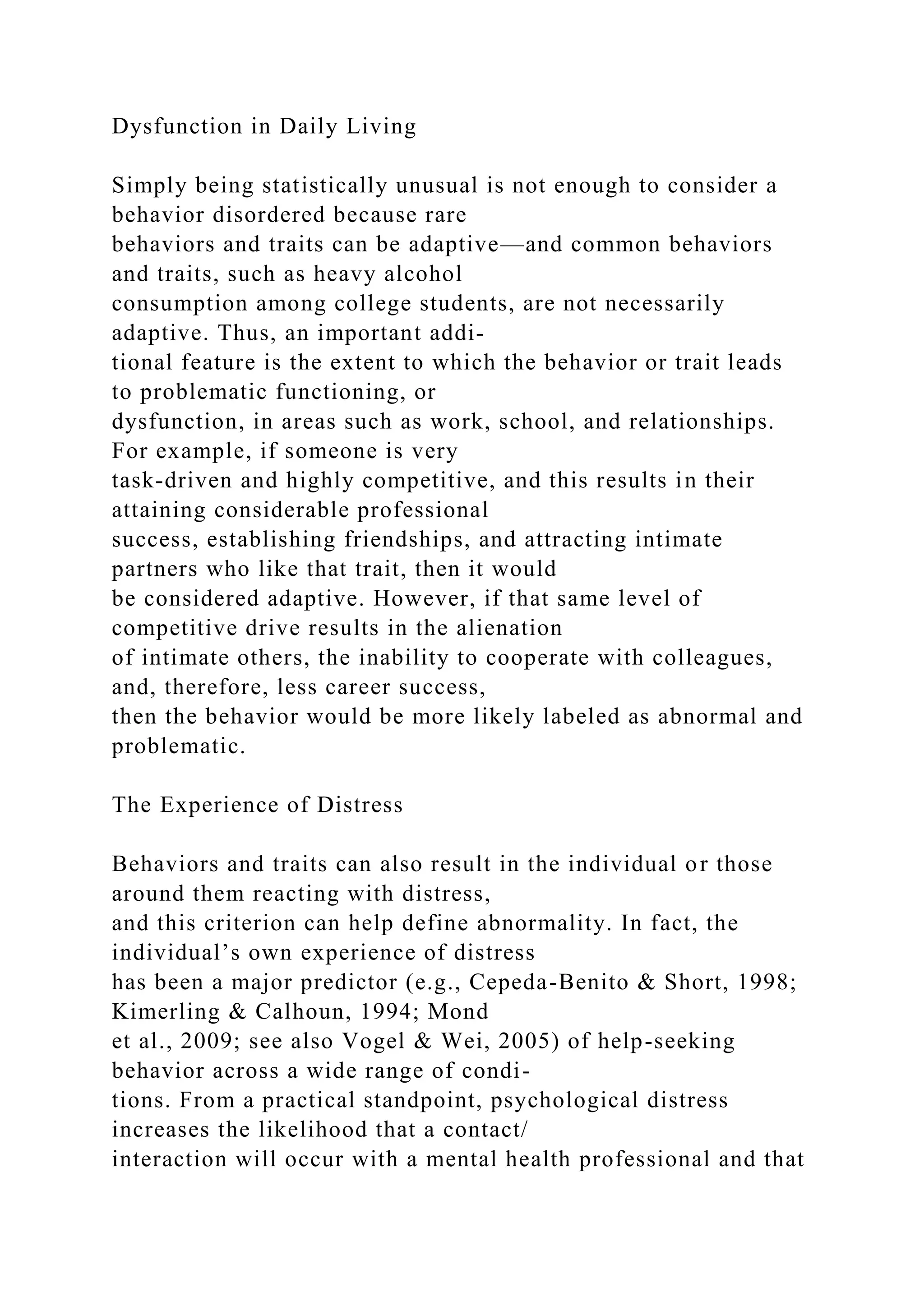 Dysfunction in Daily Living
Simply being statistically unusual is not enough to consider a
behavior disordered because rare
behaviors and traits can be adaptive—and common behaviors
and traits, such as heavy alcohol
consumption among college students, are not necessarily
adaptive. Thus, an important addi-
tional feature is the extent to which the behavior or trait leads
to problematic functioning, or
dysfunction, in areas such as work, school, and relationships.
For example, if someone is very
task-driven and highly competitive, and this results in their
attaining considerable professional
success, establishing friendships, and attracting intimate
partners who like that trait, then it would
be considered adaptive. However, if that same level of
competitive drive results in the alienation
of intimate others, the inability to cooperate with colleagues,
and, therefore, less career success,
then the behavior would be more likely labeled as abnormal and
problematic.
The Experience of Distress
Behaviors and traits can also result in the individual or those
around them reacting with distress,
and this criterion can help define abnormality. In fact, the
individual’s own experience of distress
has been a major predictor (e.g., Cepeda-Benito & Short, 1998;
Kimerling & Calhoun, 1994; Mond
et al., 2009; see also Vogel & Wei, 2005) of help-seeking
behavior across a wide range of condi-
tions. From a practical standpoint, psychological distress
increases the likelihood that a contact/
interaction will occur with a mental health professional and that
 