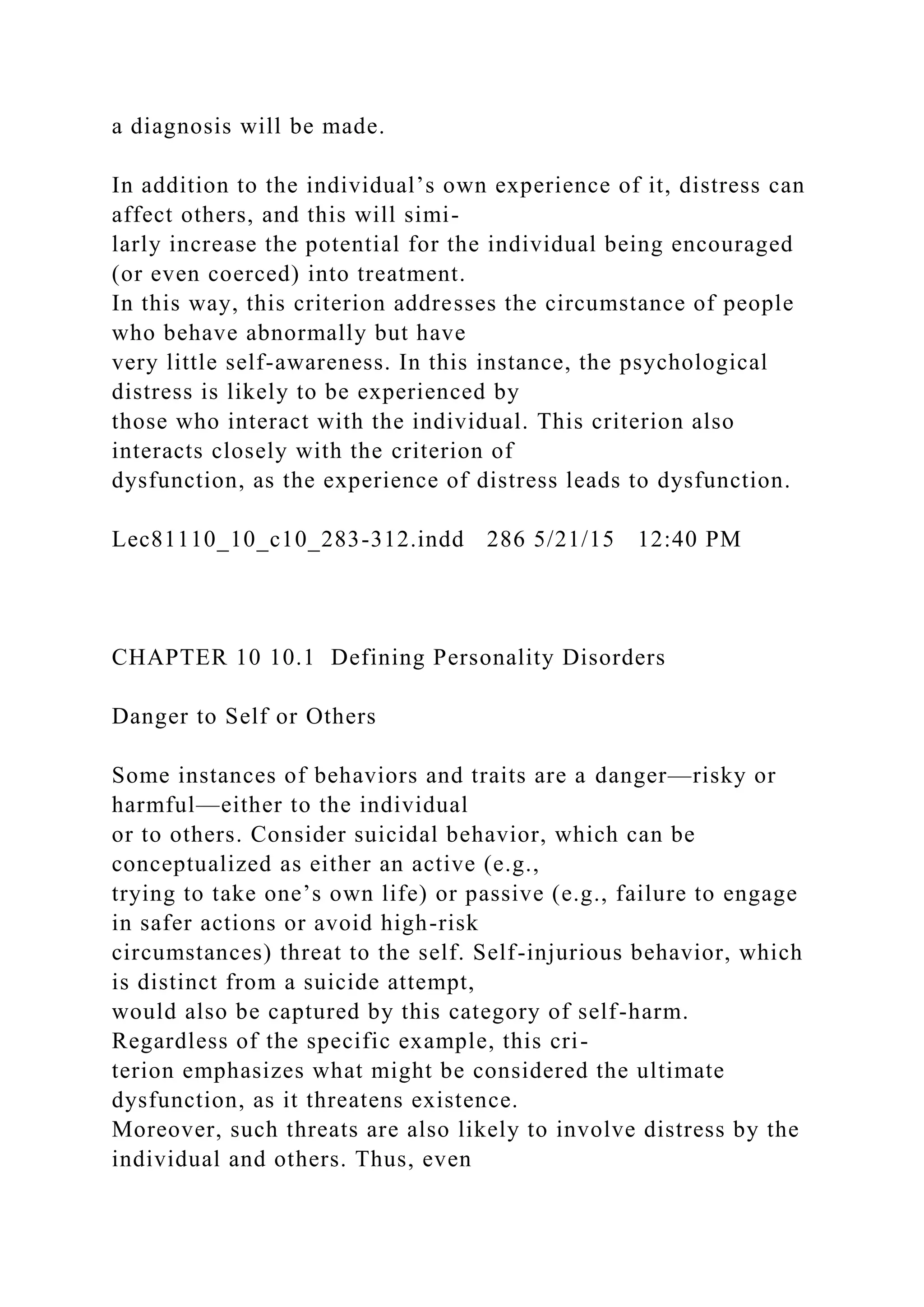 a diagnosis will be made.
In addition to the individual’s own experience of it, distress can
affect others, and this will simi-
larly increase the potential for the individual being encouraged
(or even coerced) into treatment.
In this way, this criterion addresses the circumstance of people
who behave abnormally but have
very little self-awareness. In this instance, the psychological
distress is likely to be experienced by
those who interact with the individual. This criterion also
interacts closely with the criterion of
dysfunction, as the experience of distress leads to dysfunction.
Lec81110_10_c10_283-312.indd 286 5/21/15 12:40 PM
CHAPTER 10 10.1 Defining Personality Disorders
Danger to Self or Others
Some instances of behaviors and traits are a danger—risky or
harmful—either to the individual
or to others. Consider suicidal behavior, which can be
conceptualized as either an active (e.g.,
trying to take one’s own life) or passive (e.g., failure to engage
in safer actions or avoid high-risk
circumstances) threat to the self. Self-injurious behavior, which
is distinct from a suicide attempt,
would also be captured by this category of self-harm.
Regardless of the specific example, this cri-
terion emphasizes what might be considered the ultimate
dysfunction, as it threatens existence.
Moreover, such threats are also likely to involve distress by the
individual and others. Thus, even
 
