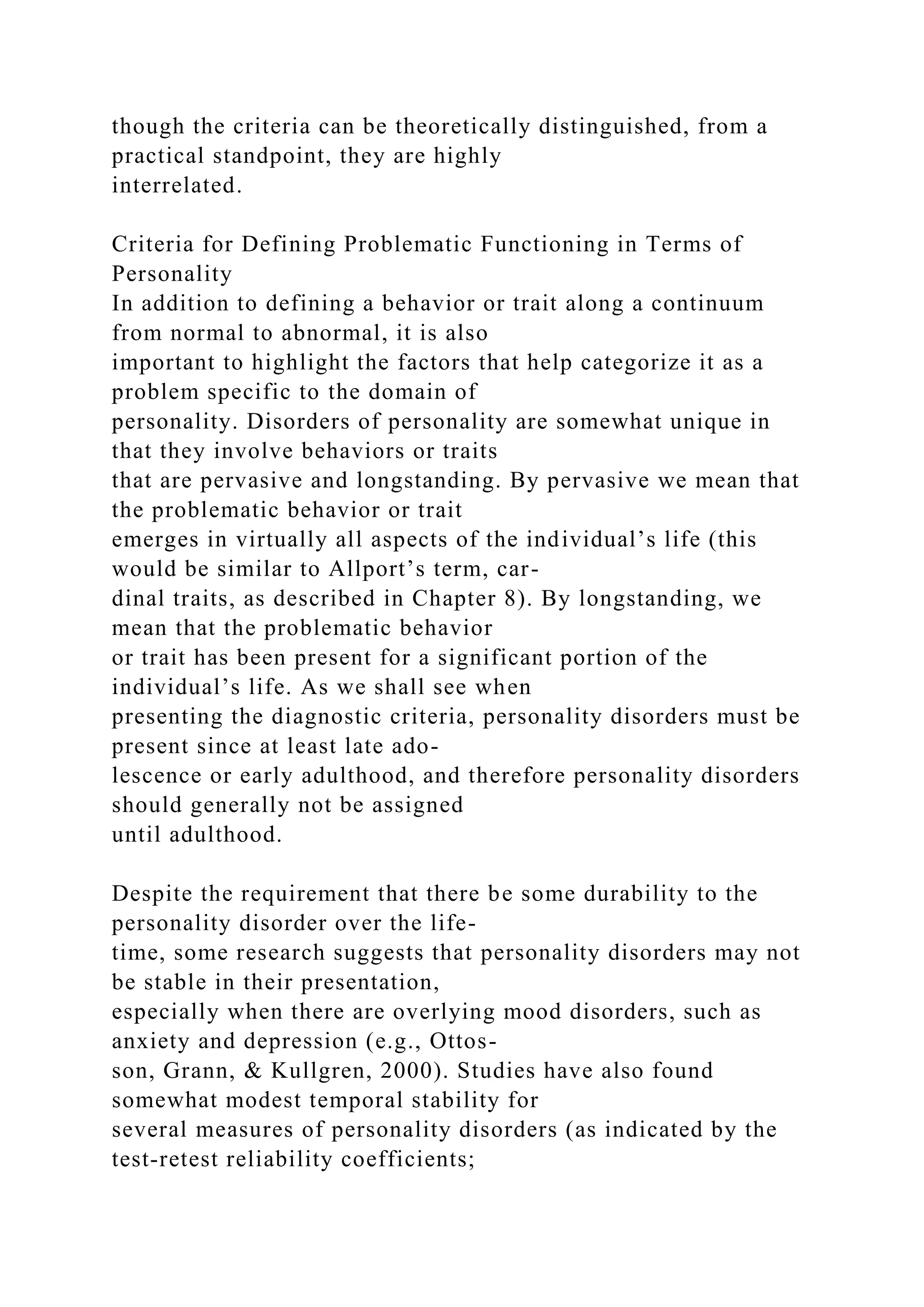 though the criteria can be theoretically distinguished, from a
practical standpoint, they are highly
interrelated.
Criteria for Defining Problematic Functioning in Terms of
Personality
In addition to defining a behavior or trait along a continuum
from normal to abnormal, it is also
important to highlight the factors that help categorize it as a
problem specific to the domain of
personality. Disorders of personality are somewhat unique in
that they involve behaviors or traits
that are pervasive and longstanding. By pervasive we mean that
the problematic behavior or trait
emerges in virtually all aspects of the individual’s life (this
would be similar to Allport’s term, car-
dinal traits, as described in Chapter 8). By longstanding, we
mean that the problematic behavior
or trait has been present for a significant portion of the
individual’s life. As we shall see when
presenting the diagnostic criteria, personality disorders must be
present since at least late ado-
lescence or early adulthood, and therefore personality disorders
should generally not be assigned
until adulthood.
Despite the requirement that there be some durability to the
personality disorder over the life-
time, some research suggests that personality disorders may not
be stable in their presentation,
especially when there are overlying mood disorders, such as
anxiety and depression (e.g., Ottos-
son, Grann, & Kullgren, 2000). Studies have also found
somewhat modest temporal stability for
several measures of personality disorders (as indicated by the
test-retest reliability coefficients;
 