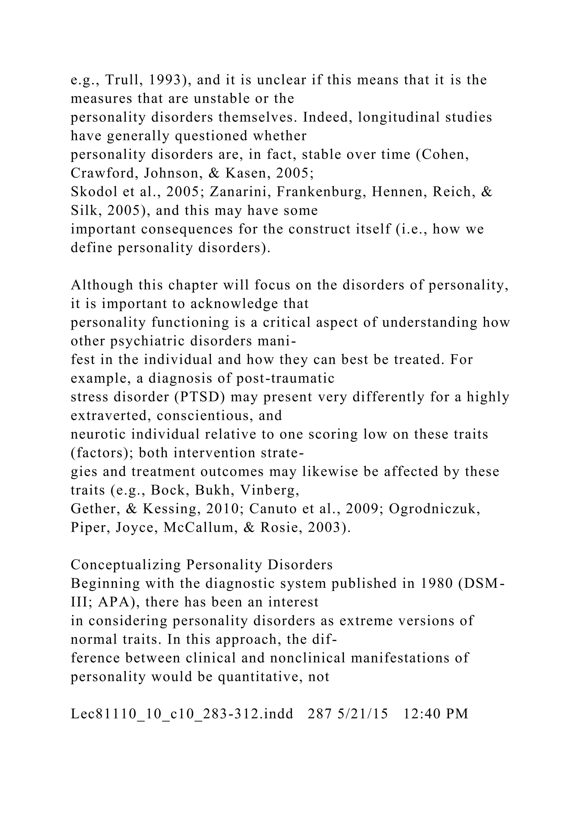 e.g., Trull, 1993), and it is unclear if this means that it is the
measures that are unstable or the
personality disorders themselves. Indeed, longitudinal studies
have generally questioned whether
personality disorders are, in fact, stable over time (Cohen,
Crawford, Johnson, & Kasen, 2005;
Skodol et al., 2005; Zanarini, Frankenburg, Hennen, Reich, &
Silk, 2005), and this may have some
important consequences for the construct itself (i.e., how we
define personality disorders).
Although this chapter will focus on the disorders of personality,
it is important to acknowledge that
personality functioning is a critical aspect of understanding how
other psychiatric disorders mani-
fest in the individual and how they can best be treated. For
example, a diagnosis of post-traumatic
stress disorder (PTSD) may present very differently for a highly
extraverted, conscientious, and
neurotic individual relative to one scoring low on these traits
(factors); both intervention strate-
gies and treatment outcomes may likewise be affected by these
traits (e.g., Bock, Bukh, Vinberg,
Gether, & Kessing, 2010; Canuto et al., 2009; Ogrodniczuk,
Piper, Joyce, McCallum, & Rosie, 2003).
Conceptualizing Personality Disorders
Beginning with the diagnostic system published in 1980 (DSM-
III; APA), there has been an interest
in considering personality disorders as extreme versions of
normal traits. In this approach, the dif-
ference between clinical and nonclinical manifestations of
personality would be quantitative, not
Lec81110_10_c10_283-312.indd 287 5/21/15 12:40 PM
 