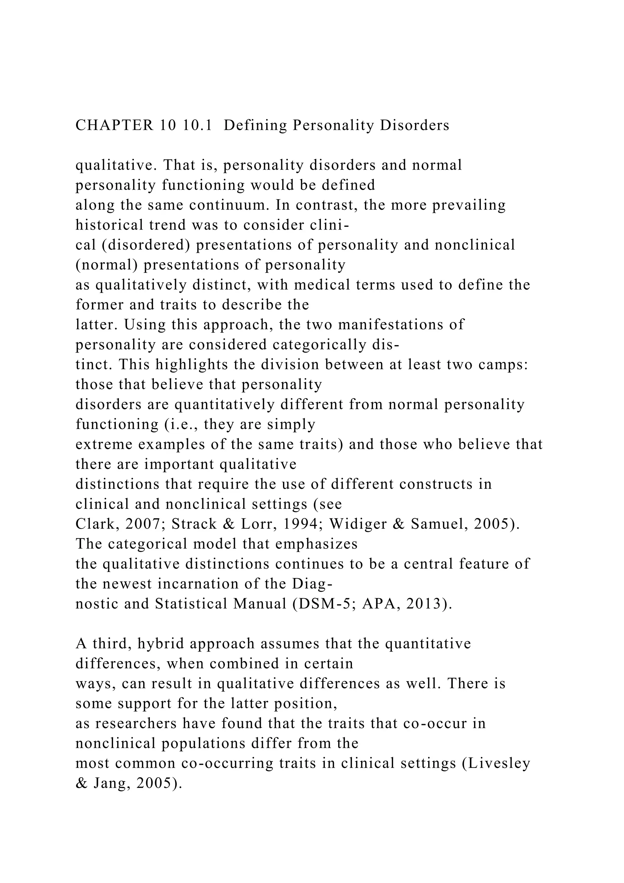 CHAPTER 10 10.1 Defining Personality Disorders
qualitative. That is, personality disorders and normal
personality functioning would be defined
along the same continuum. In contrast, the more prevailing
historical trend was to consider clini-
cal (disordered) presentations of personality and nonclinical
(normal) presentations of personality
as qualitatively distinct, with medical terms used to define the
former and traits to describe the
latter. Using this approach, the two manifestations of
personality are considered categorically dis-
tinct. This highlights the division between at least two camps:
those that believe that personality
disorders are quantitatively different from normal personality
functioning (i.e., they are simply
extreme examples of the same traits) and those who believe that
there are important qualitative
distinctions that require the use of different constructs in
clinical and nonclinical settings (see
Clark, 2007; Strack & Lorr, 1994; Widiger & Samuel, 2005).
The categorical model that emphasizes
the qualitative distinctions continues to be a central feature of
the newest incarnation of the Diag-
nostic and Statistical Manual (DSM-5; APA, 2013).
A third, hybrid approach assumes that the quantitative
differences, when combined in certain
ways, can result in qualitative differences as well. There is
some support for the latter position,
as researchers have found that the traits that co-occur in
nonclinical populations differ from the
most common co-occurring traits in clinical settings (Livesley
& Jang, 2005).
 