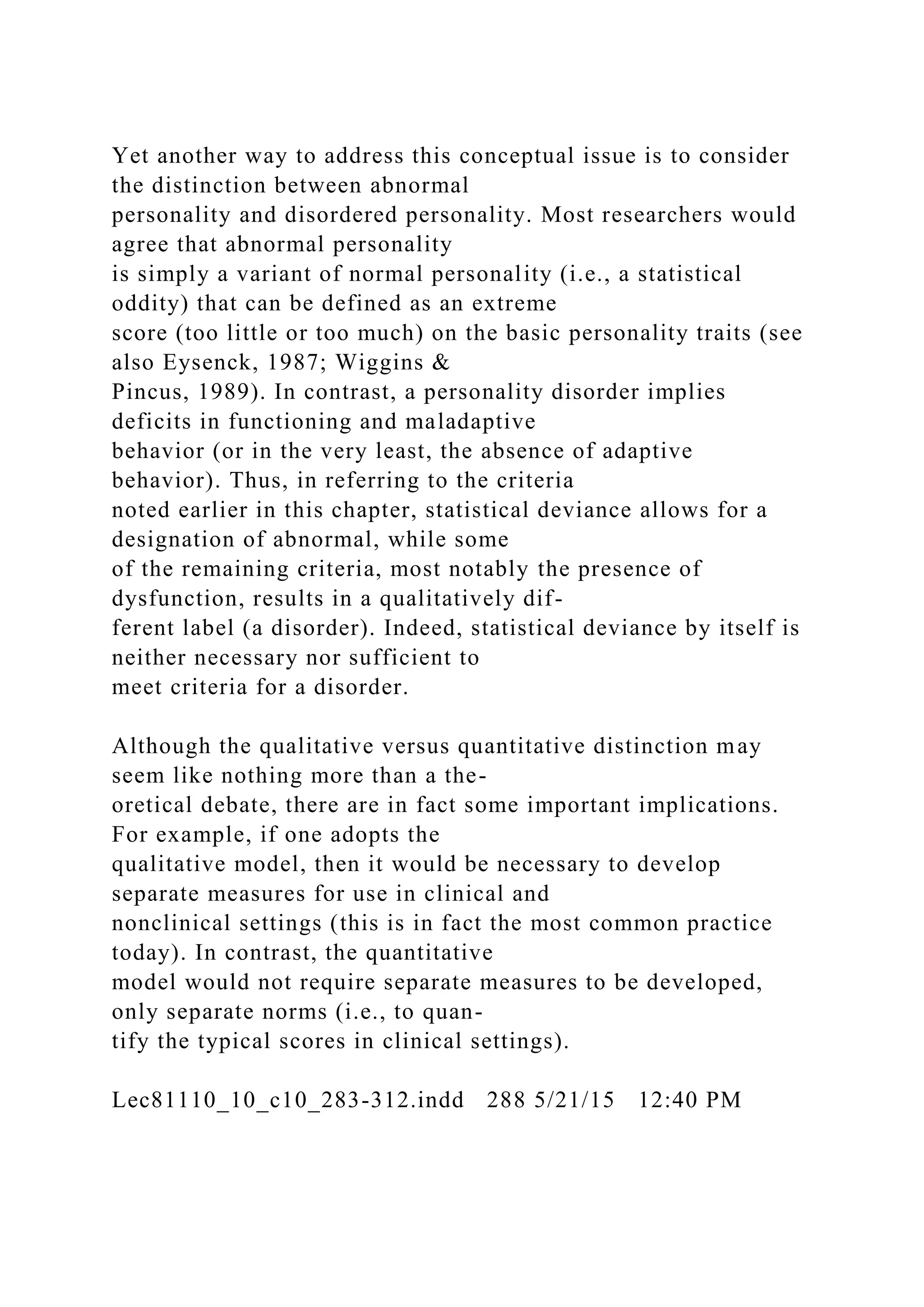 Yet another way to address this conceptual issue is to consider
the distinction between abnormal
personality and disordered personality. Most researchers would
agree that abnormal personality
is simply a variant of normal personality (i.e., a statistical
oddity) that can be defined as an extreme
score (too little or too much) on the basic personality traits (see
also Eysenck, 1987; Wiggins &
Pincus, 1989). In contrast, a personality disorder implies
deficits in functioning and maladaptive
behavior (or in the very least, the absence of adaptive
behavior). Thus, in referring to the criteria
noted earlier in this chapter, statistical deviance allows for a
designation of abnormal, while some
of the remaining criteria, most notably the presence of
dysfunction, results in a qualitatively dif-
ferent label (a disorder). Indeed, statistical deviance by itself is
neither necessary nor sufficient to
meet criteria for a disorder.
Although the qualitative versus quantitative distinction may
seem like nothing more than a the-
oretical debate, there are in fact some important implications.
For example, if one adopts the
qualitative model, then it would be necessary to develop
separate measures for use in clinical and
nonclinical settings (this is in fact the most common practice
today). In contrast, the quantitative
model would not require separate measures to be developed,
only separate norms (i.e., to quan-
tify the typical scores in clinical settings).
Lec81110_10_c10_283-312.indd 288 5/21/15 12:40 PM
 