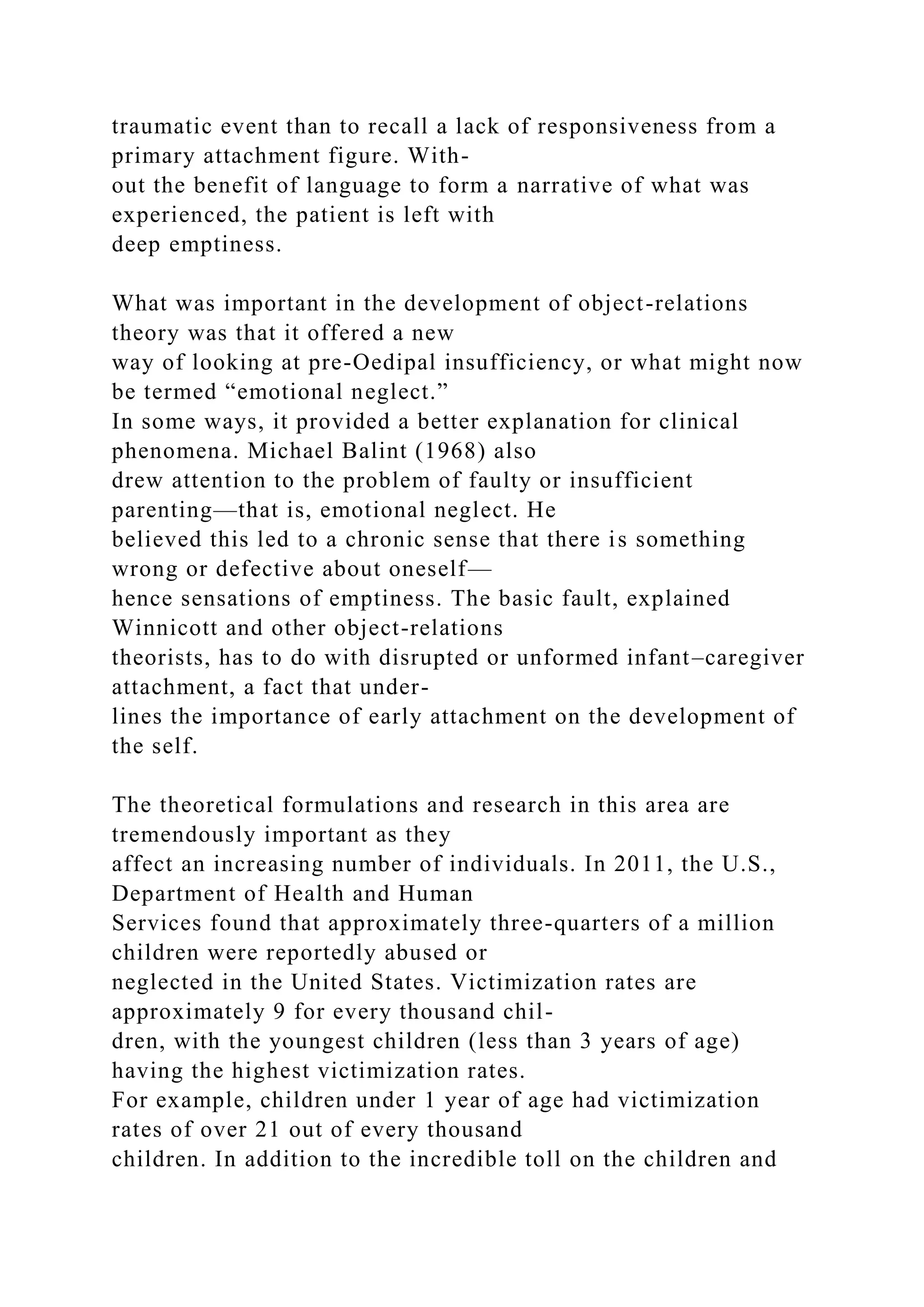 traumatic event than to recall a lack of responsiveness from a
primary attachment figure. With-
out the benefit of language to form a narrative of what was
experienced, the patient is left with
deep emptiness.
What was important in the development of object-relations
theory was that it offered a new
way of looking at pre-Oedipal insufficiency, or what might now
be termed “emotional neglect.”
In some ways, it provided a better explanation for clinical
phenomena. Michael Balint (1968) also
drew attention to the problem of faulty or insufficient
parenting—that is, emotional neglect. He
believed this led to a chronic sense that there is something
wrong or defective about oneself—
hence sensations of emptiness. The basic fault, explained
Winnicott and other object-relations
theorists, has to do with disrupted or unformed infant–caregiver
attachment, a fact that under-
lines the importance of early attachment on the development of
the self.
The theoretical formulations and research in this area are
tremendously important as they
affect an increasing number of individuals. In 2011, the U.S.,
Department of Health and Human
Services found that approximately three-quarters of a million
children were reportedly abused or
neglected in the United States. Victimization rates are
approximately 9 for every thousand chil-
dren, with the youngest children (less than 3 years of age)
having the highest victimization rates.
For example, children under 1 year of age had victimization
rates of over 21 out of every thousand
children. In addition to the incredible toll on the children and
 