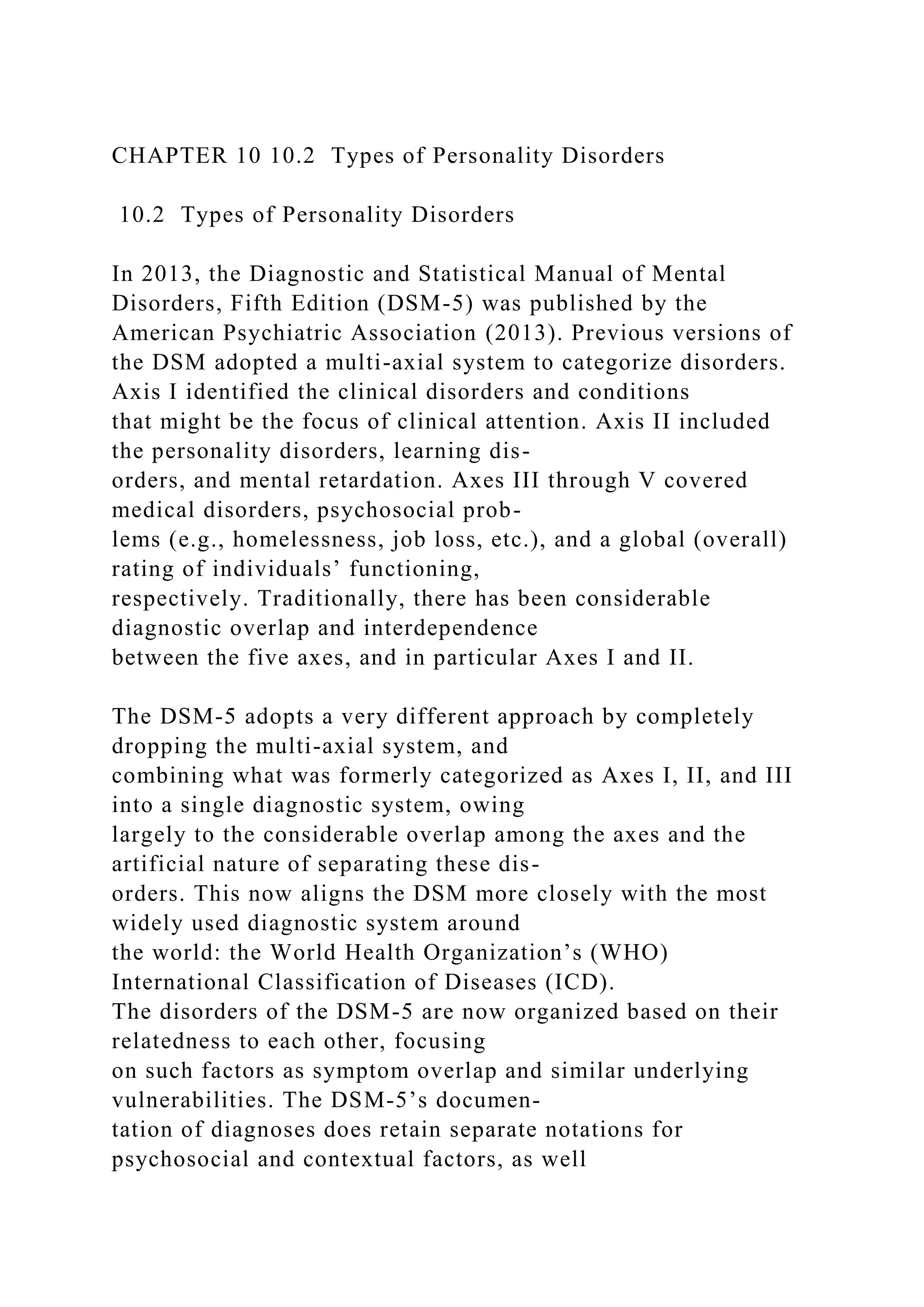 CHAPTER 10 10.2 Types of Personality Disorders
10.2 Types of Personality Disorders
In 2013, the Diagnostic and Statistical Manual of Mental
Disorders, Fifth Edition (DSM-5) was published by the
American Psychiatric Association (2013). Previous versions of
the DSM adopted a multi-axial system to categorize disorders.
Axis I identified the clinical disorders and conditions
that might be the focus of clinical attention. Axis II included
the personality disorders, learning dis-
orders, and mental retardation. Axes III through V covered
medical disorders, psychosocial prob-
lems (e.g., homelessness, job loss, etc.), and a global (overall)
rating of individuals’ functioning,
respectively. Traditionally, there has been considerable
diagnostic overlap and interdependence
between the five axes, and in particular Axes I and II.
The DSM-5 adopts a very different approach by completely
dropping the multi-axial system, and
combining what was formerly categorized as Axes I, II, and III
into a single diagnostic system, owing
largely to the considerable overlap among the axes and the
artificial nature of separating these dis-
orders. This now aligns the DSM more closely with the most
widely used diagnostic system around
the world: the World Health Organization’s (WHO)
International Classification of Diseases (ICD).
The disorders of the DSM-5 are now organized based on their
relatedness to each other, focusing
on such factors as symptom overlap and similar underlying
vulnerabilities. The DSM-5’s documen-
tation of diagnoses does retain separate notations for
psychosocial and contextual factors, as well
 