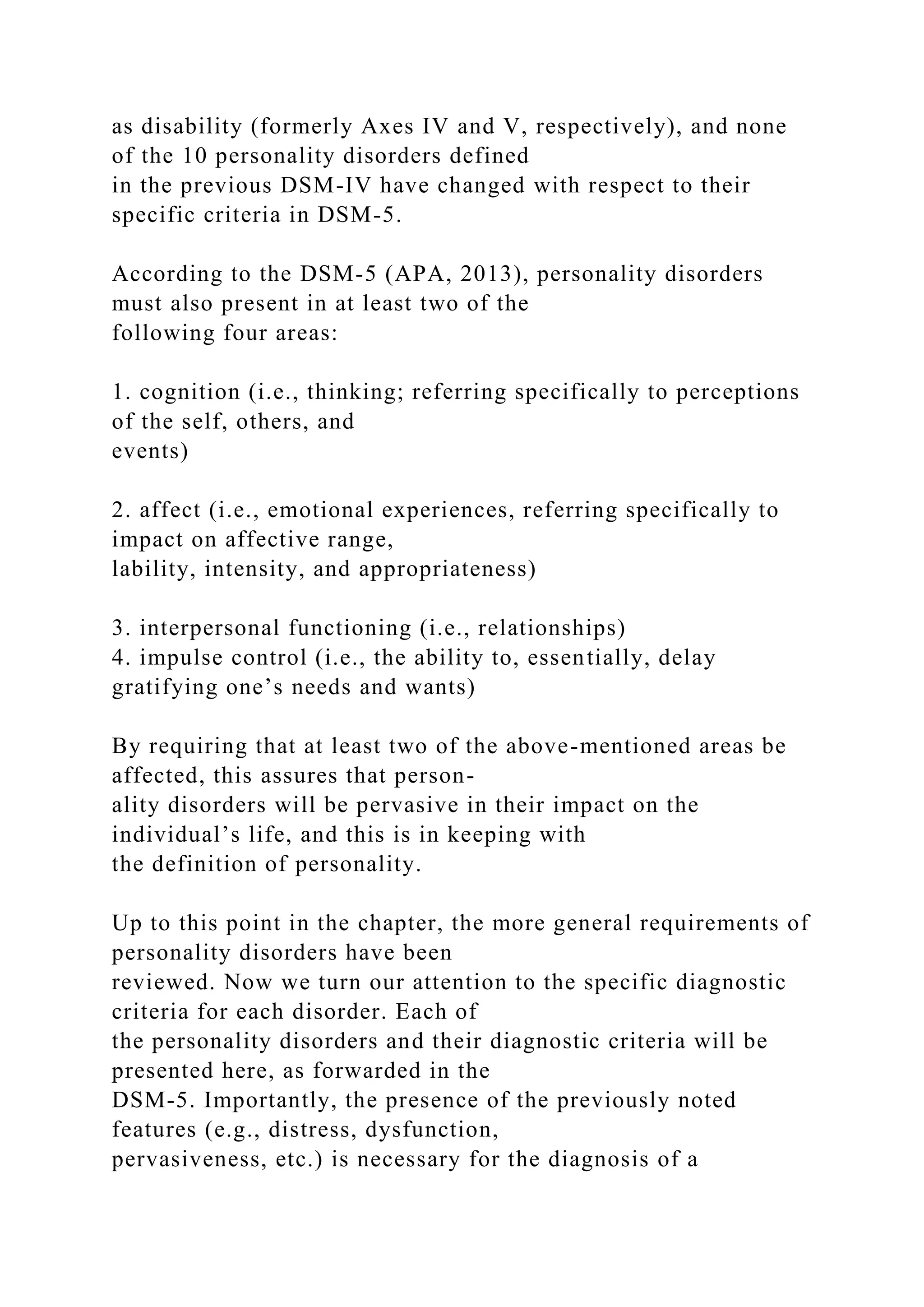 as disability (formerly Axes IV and V, respectively), and none
of the 10 personality disorders defined
in the previous DSM-IV have changed with respect to their
specific criteria in DSM-5.
According to the DSM-5 (APA, 2013), personality disorders
must also present in at least two of the
following four areas:
1. cognition (i.e., thinking; referring specifically to perceptions
of the self, others, and
events)
2. affect (i.e., emotional experiences, referring specifically to
impact on affective range,
lability, intensity, and appropriateness)
3. interpersonal functioning (i.e., relationships)
4. impulse control (i.e., the ability to, essentially, delay
gratifying one’s needs and wants)
By requiring that at least two of the above-mentioned areas be
affected, this assures that person-
ality disorders will be pervasive in their impact on the
individual’s life, and this is in keeping with
the definition of personality.
Up to this point in the chapter, the more general requirements of
personality disorders have been
reviewed. Now we turn our attention to the specific diagnostic
criteria for each disorder. Each of
the personality disorders and their diagnostic criteria will be
presented here, as forwarded in the
DSM-5. Importantly, the presence of the previously noted
features (e.g., distress, dysfunction,
pervasiveness, etc.) is necessary for the diagnosis of a
 