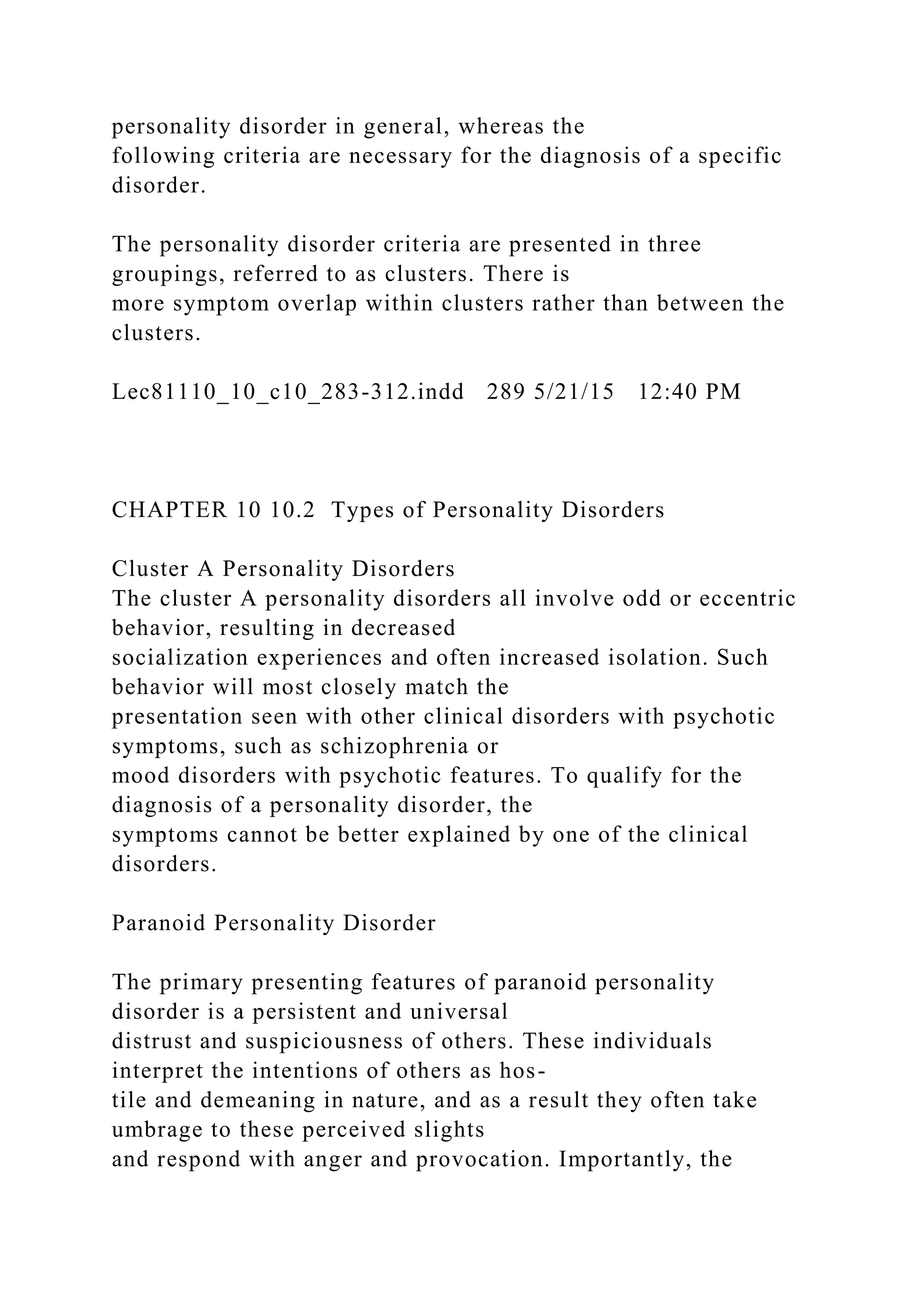 personality disorder in general, whereas the
following criteria are necessary for the diagnosis of a specific
disorder.
The personality disorder criteria are presented in three
groupings, referred to as clusters. There is
more symptom overlap within clusters rather than between the
clusters.
Lec81110_10_c10_283-312.indd 289 5/21/15 12:40 PM
CHAPTER 10 10.2 Types of Personality Disorders
Cluster A Personality Disorders
The cluster A personality disorders all involve odd or eccentric
behavior, resulting in decreased
socialization experiences and often increased isolation. Such
behavior will most closely match the
presentation seen with other clinical disorders with psychotic
symptoms, such as schizophrenia or
mood disorders with psychotic features. To qualify for the
diagnosis of a personality disorder, the
symptoms cannot be better explained by one of the clinical
disorders.
Paranoid Personality Disorder
The primary presenting features of paranoid personality
disorder is a persistent and universal
distrust and suspiciousness of others. These individuals
interpret the intentions of others as hos-
tile and demeaning in nature, and as a result they often take
umbrage to these perceived slights
and respond with anger and provocation. Importantly, the
 